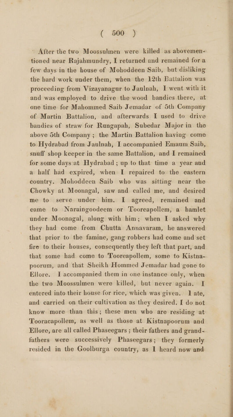 ' After the two Moossulmen were killed as abovemen- tioned near Rajahmundry, I returned and remained for a few days in the house of Mohoddeen Saib, but disliking the hard work under them, when the 12th Battalion was proceeding from Vizayanagur to Jaulnah, I went with it and was employed to drive the wood bandies there, at one time for Mahommed Saib Jemadar of 5th Company of Martin Battalion, and afterwards I used to drive bandies of straw for Rungapah, Subedar Major in the above 5th Company ; the Martin Battalion having come to Hydrabad from: Jaulnah, I accompanied Emaum Saib, snuff shop keeper in the same Battalion, and I remained for some days‘at Hydrabad ; up to that time a year and a half had expired, when I repaired to the eastern country. Mohoddeen Saib who was sitting near the Chowky at Moonagal, saw and called me, and desired me to serve under him. I agreed, remained and came to Naraingoodeem or ‘Tooreapollem, a hamlet under Moonagal, along with him; when I asked why they had come from Chutta Annavaram, he answered that prior to the famine, gang robbers had come and set fire to their houses, consequently they left that part, and that some had come to Tooreapollem, some to Kistna- poorum, and that Sheikh Hommed Jemadar had gone to Ellore. I accompanied them in one instance only, when the two Moossulmen were killed, but never again. I entered into their house for rice, which was given. 1 ate, and carried. on their cultivation as they desired. [ do not know more than this; these men who are residing at Tooracapollem, as well as those at Kistnapoorum and Ellore, are all called Phaseegars ; their fathers and grand- fathers were successively Phaseegars; they formerly resided in the Goolburga country, as I heard now and