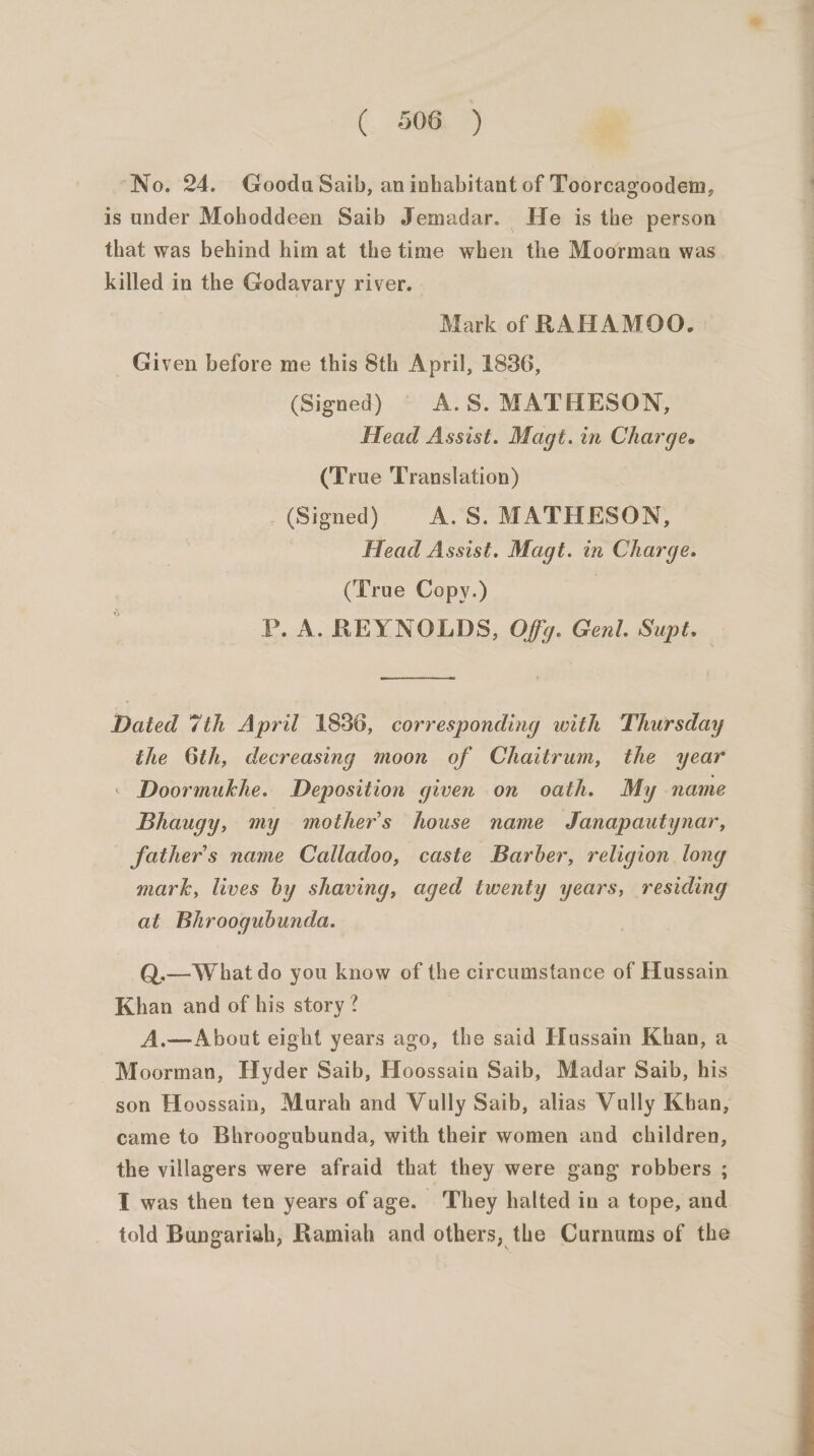 “No. 24. Goodu Saib, an inhabitant of Toorcagoodem, is under Mohoddeen Saib Jemadar. He is the person that was behind him at the time when the Moorman was killed in the Godavary river. Mark of RAHAMOO. _ Given before me this 8th April, 1836, (Signed) § A.S. MATHESON, Head Assist. Magt.in Charge. (True Translation) _ (Signed) A. S. MATHESON, Head Assist. Magt. in Charge. (True Copy.) Pp. A. REYNOLDS, Offg. Genl. Supt. EO od Dated 7th April 1836, corresponding with Thursday the 6th, decreasing moon of Chaitrum, the year . Doormukhe. Deposition given on oath. My name Bhaugy, my mother’s house name Janapautynar, father’s name Calladoo, caste Barber, religion long mark, lives by shaving, aged twenty years, residing at Bhroogubunda. Q.—W hat do you know of the circumstance of Hussain Khan and of his story? A.—About eight years ago, the said Hussain Khan, a Moorman, Hyder Saib, Hoossain Saib, Madar Saib, his son Hovossain, Murah and Vully Saib, alias Vully Kban, came to Bhroogubunda, with their women and children, the villagers were afraid that they were gang robbers ; I was then ten years of age. ‘They halted in a tope, and told Bungariah, Ramiah and others, the Curnums of the