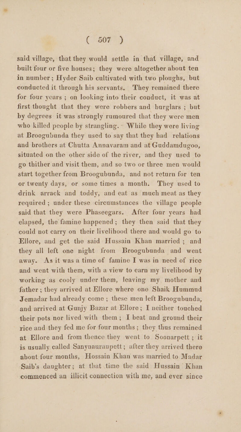 said village, that they would settle in that village, and built four or five houses; they were altogether about ten in number ; Hyder Saib cultivated with two ploughs, but conducted it through his servants. They remained there for four years ; on looking into their conduct, it was at first thought that they were robbers and burglars ; but by degrees it was strongly rumoured that they were men who killed people by strangling. ~ While they were living at Broogubunda they used to say that they had relations and brothers at Chutta Annavaram and at Guddamdugoo, situated on the other side of the river, and they used to go thither and visit them, and so two or three men would start together from Broogubunda, and not return for ten or twenty days, or some times a month. They used to drink arrack and toddy, and eat as much meat as they required ; under these circumstances the village people said that they were Phaseegars. After four years had elapsed, the famine happened; they then said that they could not carry on their livelihood there and would go to Ellore, and get the said Hussain Khan married ; and they all left one night from Broogubunda and went away. As it wasa time of famine I was in need of rice and went with them, with a view to earn my livelihood by working as cooly under them, leaving my mother and father ; they arrived at Ellore where one Shaik Hummud Jemadar had already come ; these men left Broogubunda, and arrived at Gunjy Bazar at Ellore; I neither touched their pots nor lived with them; I beat and ground their - rice and they fed me for four months ; they thus remained at Ellore and from thence they went to Soonarpett ; it is usually called Sanynauraupett; after they arrived there about four months, Hossain Khan was married to Madar Saib’s daughter; at that time the said Hussain’ Khan commenced an illicit connection with me, and ever since
