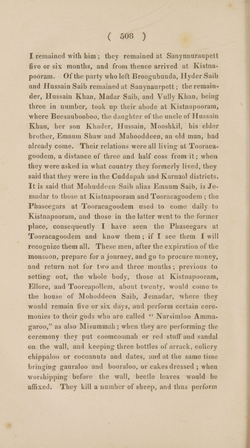 [ remained with him; they remained at Sanynauraupett five or six months, and from thence arrived at Kistna- pooram. Of the party who left Broogubunda, Hyder Saib and Hussain Saib remained at Sanynaurpett ; the remain- der, Hussain Khan, Madar Saib, and Vully Khan, being three in number, took up their abode at Kistnapooram, where Beesaubooboo, the daughter of the uncle of Hussain Khan, her son Khader, Hussain, Mooshkil, his: elder brother, Emaum Shaw and Mahooddeen, an old man, had already come. Their relations were all living at Tooraca- goodem, a distance of three and half coss from it; when they were asked in what country they formerly lived, they said that they were in the Cuddapah and Karnaol districts. Ut is said that Mohuddeen Saib alias Emaum Saib, is Je- madar to those at Kistnapooram and Tooracagoodem ; the Phaseegars at Tooracagoodem used to come daily-to Kistnapooram, and those in the latter went to the former place, consequently I have seen the Phaseegars at Tooracagoodem and know them; if I see them [f will recognize them all. These men, after the expiration of the monsoon, prepare for a journey, and go to procure money, and return not for two and three months; previous to setting out, the whole body, those at Kistnapooram, Ellore, and Tooreapollem, about twenty, would come to the house of Mohoddeen Saib, Jemadar, where they would remain five or six days, and perform certain cere- monies to their gods who are called ‘‘ Narsimloo Amma- garoo,” as also Misummah; when they are performing the ceremony they put coomcoomah or red stuff and sandal on; the wall, and keeping three bottles of arrack, colicry chippaloo or cocoanuts and dates, and at the same time bringing gauraloo and booraloo, or cakes dressed ; when worshipping before the wall, beetle leaves would be affixed. They kill a number of sheep, and thus perform