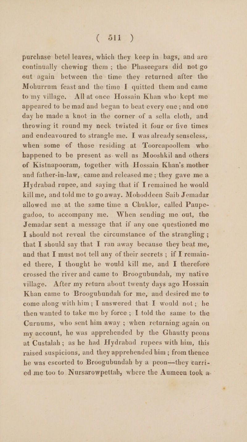 purchase betel leaves, which they keep in bags, and are continually chewing them ; the Phaseegars did not go eut again between the time they returned after the Mohurrum feast and the time I quitted them and came to my village. All at once Hossain Khan who kept me appeared to be mad and began to beat every one; and one day he made a knot in the corner of a sella cloth, and throwing it round my neck twisted it four or five times and endeavoured to strangle me. I was already senseless, when some of those residing at ‘Toorcapoollem who happened to be present as. well as Mooshkil and others of Kistnapooram, together with Hossain Khan’s mother and father-in-law, came and released me; they gave mea Hydrabad rupee, and saying that if Tremained he would kill me, and told me to goaway. Mohoddeen Saib Jemadar allowed me at the same time a Chuklor, called Paupe- gadoo, to accompany me. When sending me out, the Jemadar sent a message that if any one questioned me I should not reveal the circumstance of the strangling ; that I should say that I ran away because they beat me, and that I must not tell any of their secrets ; if I remain- ed there, I thought he would kill me, and I therefore crossed the river and came to Broogubundah, my native village. After my return about twenty days ago Hossain Khan came to Broogubundah for me, and desired me to come along with him; IT answered that I would not; he then wanted to take me by force ; I told the same to the Curnums, who sent him away ; when returning again on my account, he was apprehended by the Ghautty peons at Custalah; as he had Hydrabad rupees with him, this raised suspicions, and they apprehended him ; from thence he was escorted to Broogubundah by a peon—they carri-. ed me too to Nursarowpettah, where the Aumeen took a °