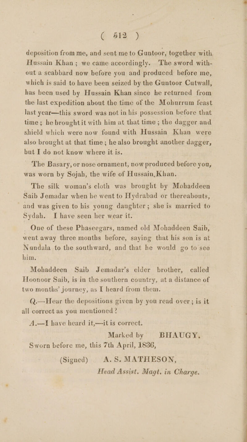 @ aia}. deposition from me, and sent me to Guntoor, together with Hussain Khan ; we came accordingly. The sword with- out a scabbard now before you and produced before me, which is said to have been seized by the Guntoor Cutwall, has been used by Hussain Khan since he returned from the last expedition about the time of the Mohurrum feast last year—this sword was not in his possession before that time; he brought it with him at that time ; the dagger and shield which were now found with Hussain Khan were also brought at that time; he also brought another dagger, but I do not know where it is. | The Basary, or nose ornament, now produced before you, was worn by Sojah, the wife of Hussain, Khan. The silk woman’s cloth was brought by Mohaddeen Saib Jemadar when he went to Hydrabad or thereabouts, and was given to his young daughter; she is married to Sydah. I have seen her wear it. _ One of these Phaseegars, named old Mohaddeen Saib, went away three months before, saying that his son is at Nundala to the southward, and that he would go to see him. Mohaddeen Saib Jemadar’s elder brother, called Hoonoor Saib, is in the southern country, at a distance of two months’ journey, as [ heard from them. ) Q.—Hear the depositions given by you read over; is it all correct as you mentioned ? A.—I have heard it,—it is correct. Marked by BHAUGY. Sworn before me, this 7th April, 1856, (Signed) A.S. MATHESON, Head Assist. Magt. in Charge.