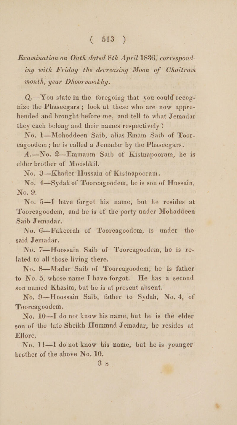 ( oe ) Examination on Oath dated 8th April 1836, correspond- ing with Friday the decreasing Moon of Chaitram month, year Dhoormookhy. Q.— You state in the foregoing that you could recog- nize the Phaseegars ; look at these who are now appre- hended and brought before me, and tell to what Jemadar they each belong and their names respectively ? No. 1—Mohoddeen Saib, alias Emam Saib of Toor- cagoodem ; he is called a Jemadar by the Phaseegars. A.—No, 2—Emmaum Saib of Kistnapooram, he is elder brother of Mooshkil. No. 3—Khader Hussain of Kistnapooram. No. 4—Sydah of Toorcagoodem, he is son of Hussain, No. 9. No. 5—I have forgot his name, but he resides at Toorcagoodem, and he is of the party under Mohaddeen Saib Jemadar. : No. 6—Fakeerah of Toorcagoodem, is under the said Jemadar. No. 7—Hoossain Saib of Toorcagoodem, he is re- lated to all those living there. No. 8—Madar Saib of Toorcagoodem, he is father to No. 5, whose name I have forgot. He has a second son named Khasim, but he is at present absent. No. 9—Hoossain Saib, father to Sydah, No. 4, of Toorcagoodem. No. 10-——I do not know his name, but he is the elder son of the late Sheikh Hummud Jemadar, he resides at Ellore. No. 11—I do not know his name, but he is younger brother of the above No. 10. 3.8