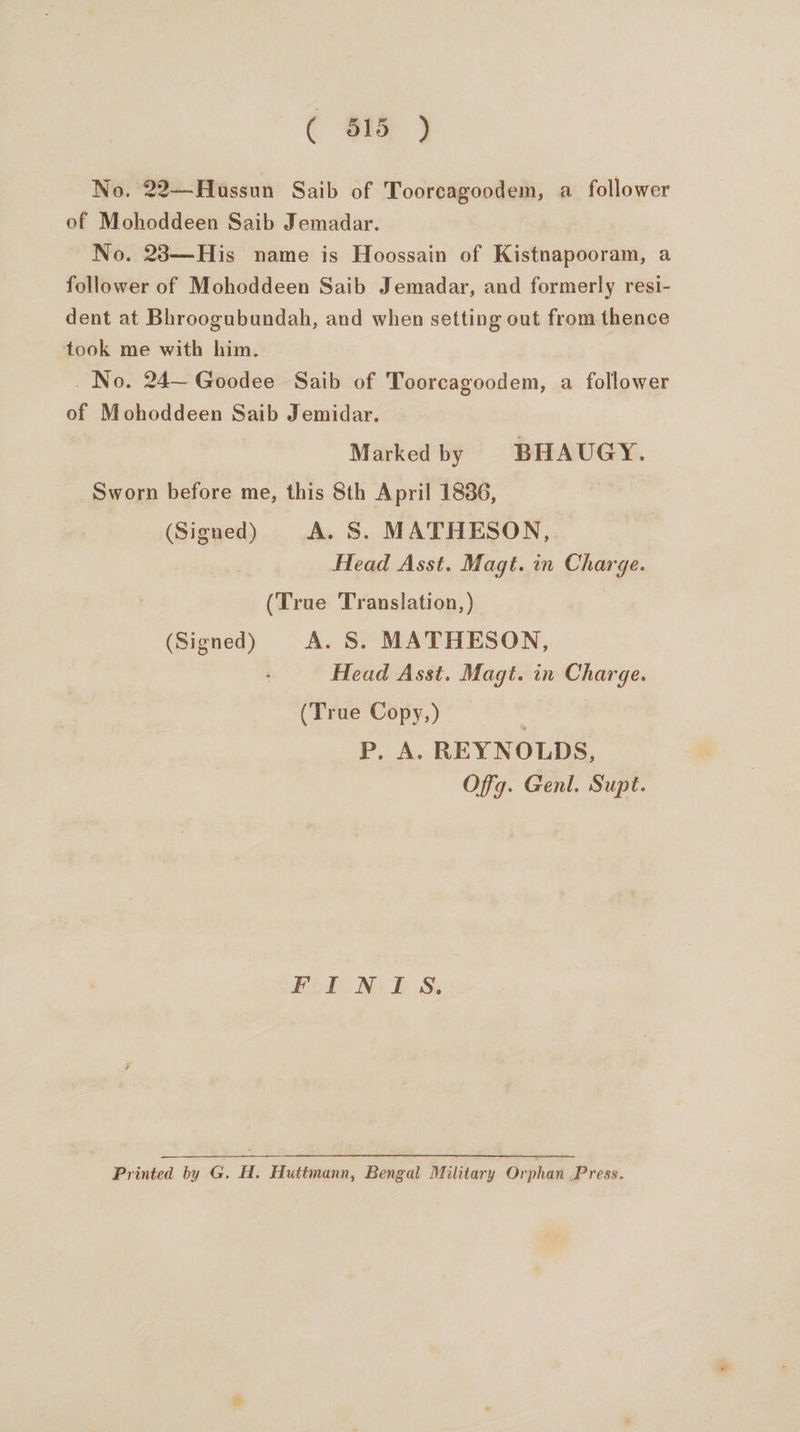 ¢ $1 ) No. 22—Hussun Saib of Toorcagoodem, a follower of Mohoddeen Saib Jemadar. No. 23—His name is Hoossain of Kistnapooram, a follower of Mohoddeen Saib Jemadar, and formerly resi- dent at Bhroogubundah, and when setting out from thence took me with him. No. 24— Goodee Saib of Toorcagoodem, a follower of Mohoddeen Saib Jemidar. Marked by BHAUGY. Sworn before me, this 8th April 1836, (Signed) A. S. MATHESON, Head Asst. Magt. in Charge. (True Translation, ) (Signed) A. S. MATHESON, Head Asst. Magt. in Charge. (True Copy,) P. A. REYNOLDS, Off. Genl. Supt. BiheNe dS Printed by G. H. Huttmann, Bengal Military Orphan Press.