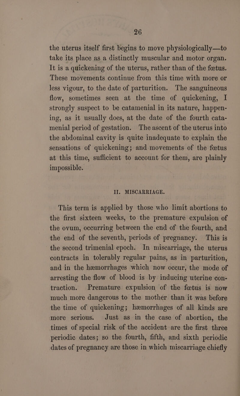 the uterus itself first begins to move physiologically—to take its place as a distinctly muscular and motor organ. It is a quickening of the uterus, rather than of the feetus. These movements continue from this time with more or less vigour, to the date of parturition. The sanguineous flow, sometimes seen at the time of quickening, I strongly suspect to be catamenial in its nature, happen- ing, as it usually does, at the date of the fourth cata- menial period of gestation. The ascent of the uterus into the abdominal cavity is quite inadequate to explain the sensations of quickening; and movements of the foetus at this time, sufficient to account for them, are plainly impossible. | II. MISCARRIAGE. This term is applied by those who limit abortions to the first sixteen weeks, to the premature expulsion of the ovum, occurring between the end of the fourth, and the end of the seventh, periods of pregnancy. This is the second trimenial epoch. In miscarriage, the uterus contracts in tolerably regular pains, as in parturition, and in the hemorrhages which now occur, the mode of arresting the flow of blood is by inducing uterine con- traction. Premature expulsion of the fetus is now much more dangerous to the mother than it was before the time of quickening; hemorrhages of all kinds are more serious. Just as in the case of abortion, the times of special risk of the accident are the first three periodic dates; so the fourth, fifth, and sixth periodic dates of pregnancy are those in which miscarriage chiefly