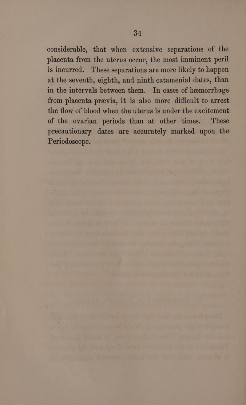 considerable, that when extensive separations of the placenta from the uterus occur, the most imminent peril is incurred. These separations are more likely to happen at the seventh, eighth, and ninth catamenial dates, than in the intervals between them. In cases of hemorrhage from placenta preevia, it is also more difficult to arrest the flow of blood when the uterus is under the excitement of the ovarian periods than at other times. These precautionary dates are accurately marked upon the Periodoscope.