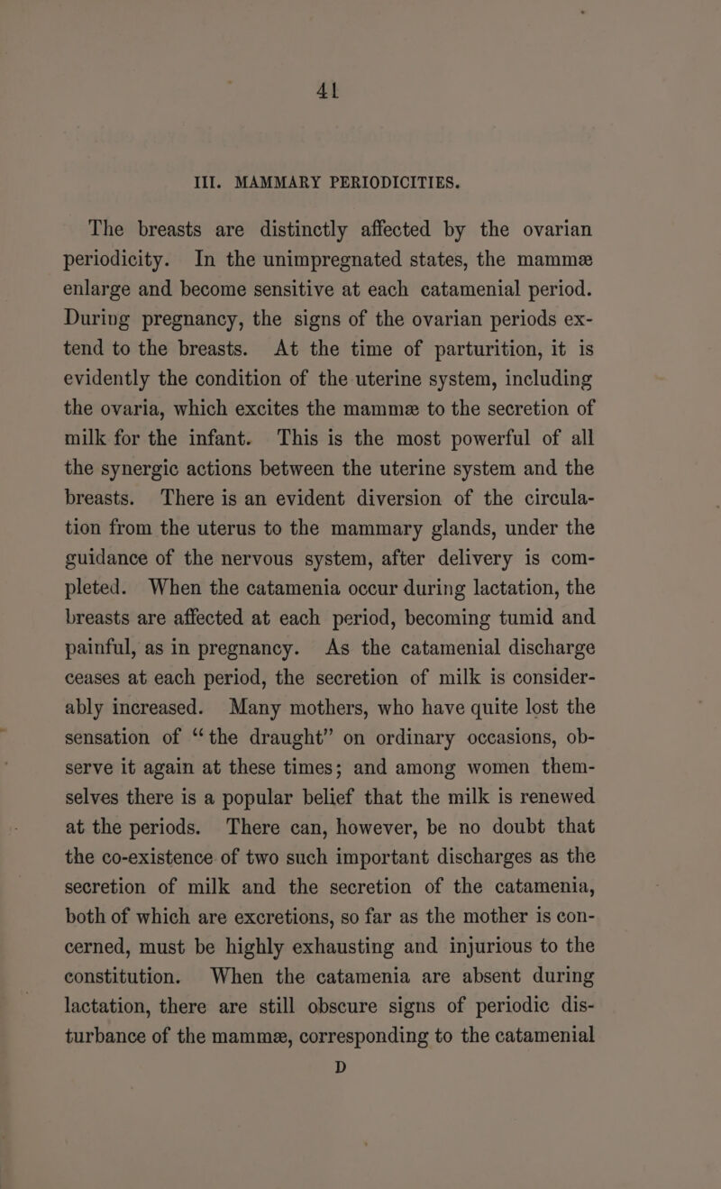 Al III. MAMMARY PERIODICITIES. The breasts are distinctly affected by the ovarian periodicity. In the unimpregnated states, the mamme enlarge and become sensitive at each catamenial period. During pregnancy, the signs of the ovarian periods ex- tend to the breasts. At the time of parturition, it is evidently the condition of the uterine system, including the ovaria, which excites the mamme to the secretion of milk for the infant. This is the most powerful of all the synergic actions between the uterine system and the breasts. There is an evident diversion of the circula- tion from the uterus to the mammary glands, under the guidance of the nervous system, after delivery is com- pleted. When the catamenia occur during lactation, the breasts are affected at each period, becoming tumid and painful, as in pregnancy. As the catamenial discharge ceases at each period, the secretion of milk is consider- ably increased. Many mothers, who have quite lost the sensation of “the draught” on ordinary occasions, ob- serve it again at these times; and among women them- selves there is a popular belief that the milk is renewed at the periods. There can, however, be no doubt that the co-existence of two such important discharges as the secretion of milk and the secretion of the catamenia, both of which are excretions, so far as the mother is con- cerned, must be highly exhausting and injurious to the constitution. When the catamenia are absent during lactation, there are still obscure signs of periodic dis- turbance of the mamme, corresponding to the catamenial D