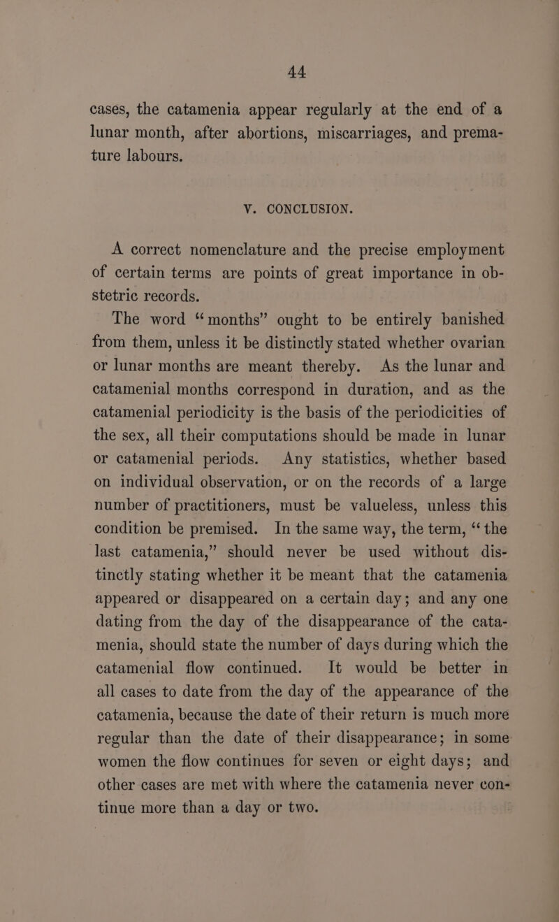 cases, the catamenia appear regularly at the end of a lunar month, after abortions, miscarriages, and prema- ture labours. V. CONCLUSION. A correct nomenclature and the precise employment of certain terms are points of great importance in ob- stetric records. The word “months” ought to be entirely banished from them, unless it be distinctly stated whether ovarian or lunar months are meant thereby. As the lunar and catamenial months correspond in duration, and as the catamenial periodicity is the basis of the periodicities of the sex, all their computations should be made in lunar or catamenial periods. Any statistics, whether based on individual observation, or on the records of a large number of practitioners, must be valueless, unless this condition be premised. In the same way, the term, “ the last catamenia,” should never be used without dis- tinctly stating whether it be meant that the catamenia appeared or disappeared on a certain day; and any one dating from the day of the disappearance of the cata- menia, should state the number of days during which the catamenial flow continued. It would be better in all cases to date from the day of the appearance of the catamenia, because the date of their return 1s much more regular than the date of their disappearance; in some women the flow continues for seven or eight days; and other cases are met with where the catamenia never con- tinue more than a day or two. |