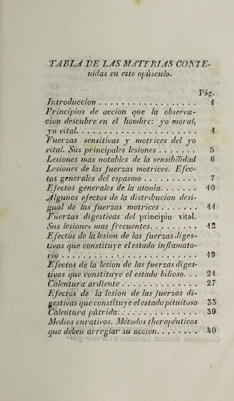 t«5] Manifiéstase la plétora biliosa co:i los sín¬ tomas siguientes: piel árida, rugosa, de color verdoso; ojos brillantes, inyectados, conjun¬ tiva verdosa; lineas palido-verdosas al rededor de las alas de la nariz y de los labios; flu;o a- bundante de una saliva amarga, espumosa; cs- pectoracion de color hervaceo; sed molesta, deseo de ácidos, de agua helada, sabor amargo; aborrecimiento á todo alimento animal; calor general, seco, mordicante, sensación de esco- sor en el estómago y en la región del hígado; hipocondrio derecho turgente; respiración in¬ cómoda; viveza en las ideas; impaciencia, mo¬ rosidad; pulso lento, duro, fuerte; la sangre sacada de la vena es fluida, de un color roxo brillante, su costra espesa y amarilla., su suero verdoso y amargo. Tal es el cuadro que formó el hábil Stoll de la caquexia, plétora ó estado bilioso. Las diferentes evacuaciones biliosas, que con frecuencia y espontáneamente se presentan en estas circunstancias, alivian casi siempre á Jos enfermos afectados de este estado patholó- gieo: prueba bien evidente de que este estado depende de una superabundancia de bilis en nuestros órganos y en nuestros humores; su¬ perabundancia que á su turno dimana (como vimos en la introducción) de una lesión espe¬ cial de Ids fuerzas digestivas; de estas fuer¬ zas que convierten los alimentos en quilo, ei /