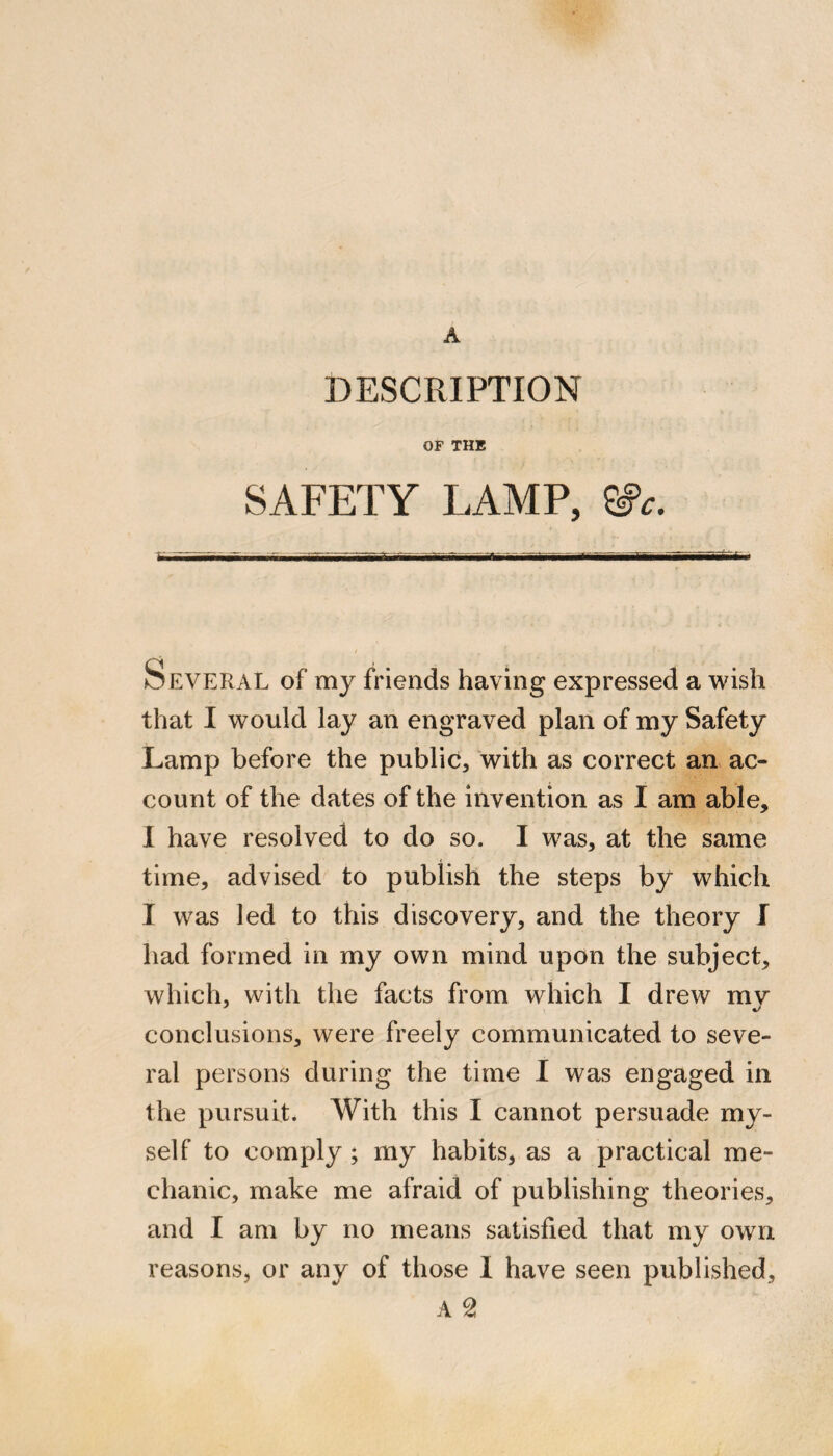A DESCRIPTION OF THE SAFETY LAMP, ^c. Several of my friends having expressed a wish that I would lay an engraved plan of my Safety Lamp before the public, with as correct an ac¬ count of the dates of the invention as I am able, I have resolved to do so. I was, at the same time, advised to publish the steps by which I was led to this discovery, and the theory I had formed in my own mind upon the subject, which, with the facts from which I drew mv conclusions, were freely communicated to seve¬ ral persons during the time I was engaged in the pursuit. With this I cannot persuade my¬ self to comply; my habits, as a practical me¬ chanic, make me afraid of publishing theories, and I am by no means satisfied that my own reasons, or any of those 1 have seen published,