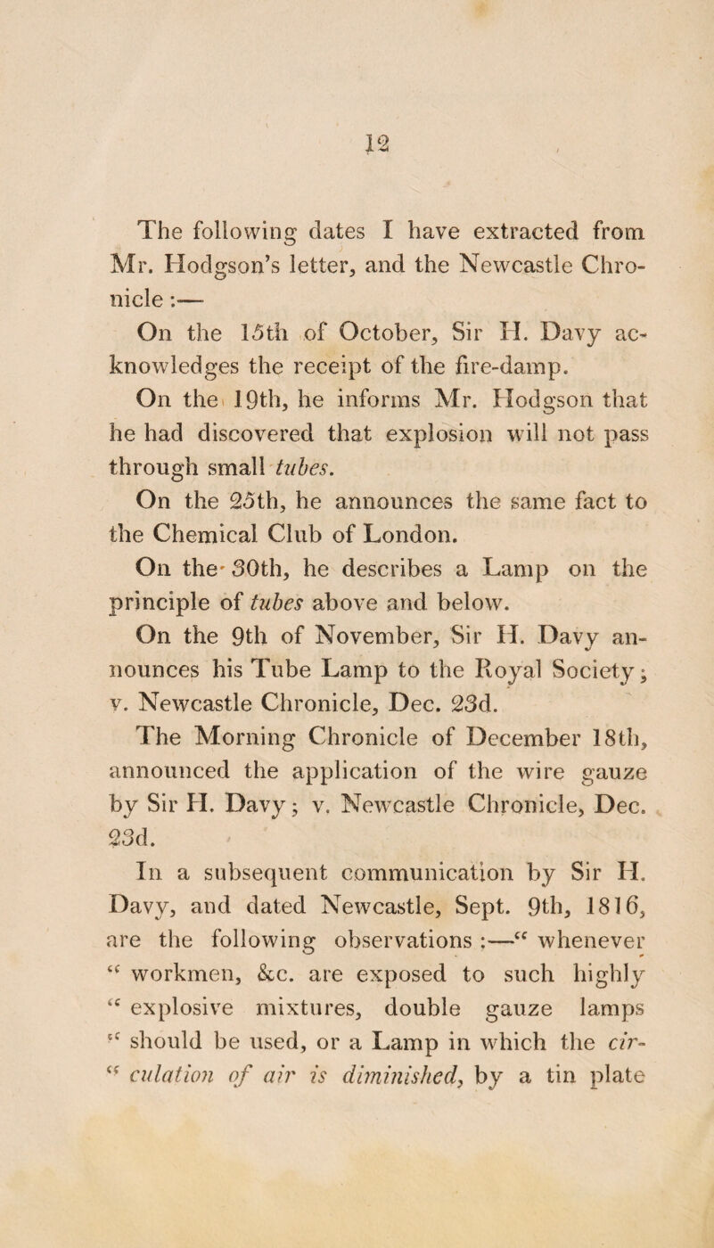 Mr. Hodgson’s letter, and the Newcastle Chro¬ nicle :— On the 15til of October, Sir H. Davy ac¬ knowledges the receipt of the fire-damp. On thei 19th, he informs Mr. Hodgson that he had discovered that explosion will not pass through small 72/5^5“. On the 25th, he announces the same fact to the Chemical Club of London. On the' 30th, he describes a Lamp on the principle of tubes above and below. On the 9th of November, Sir H. Davy an¬ nounces his Tube Lamp to the Royal Society; V. Newcastle Chronicle, Dec. 23d. The Morning Chronicle of December 18th, announced the application of the wire gauze by Sir H. Davy; v. Newcastle Chronicle, Dec. 23d. In a subsequent communication by Sir H. Davy, and dated Newcastle, Sept. 9th, 1816, are the following observations ;—whenever workmen, &c. are exposed to such highly explosive mixtures, double gauze lamps should be used, or a Lamp in which the e/r- adation of air is diminished^ by a tin plate