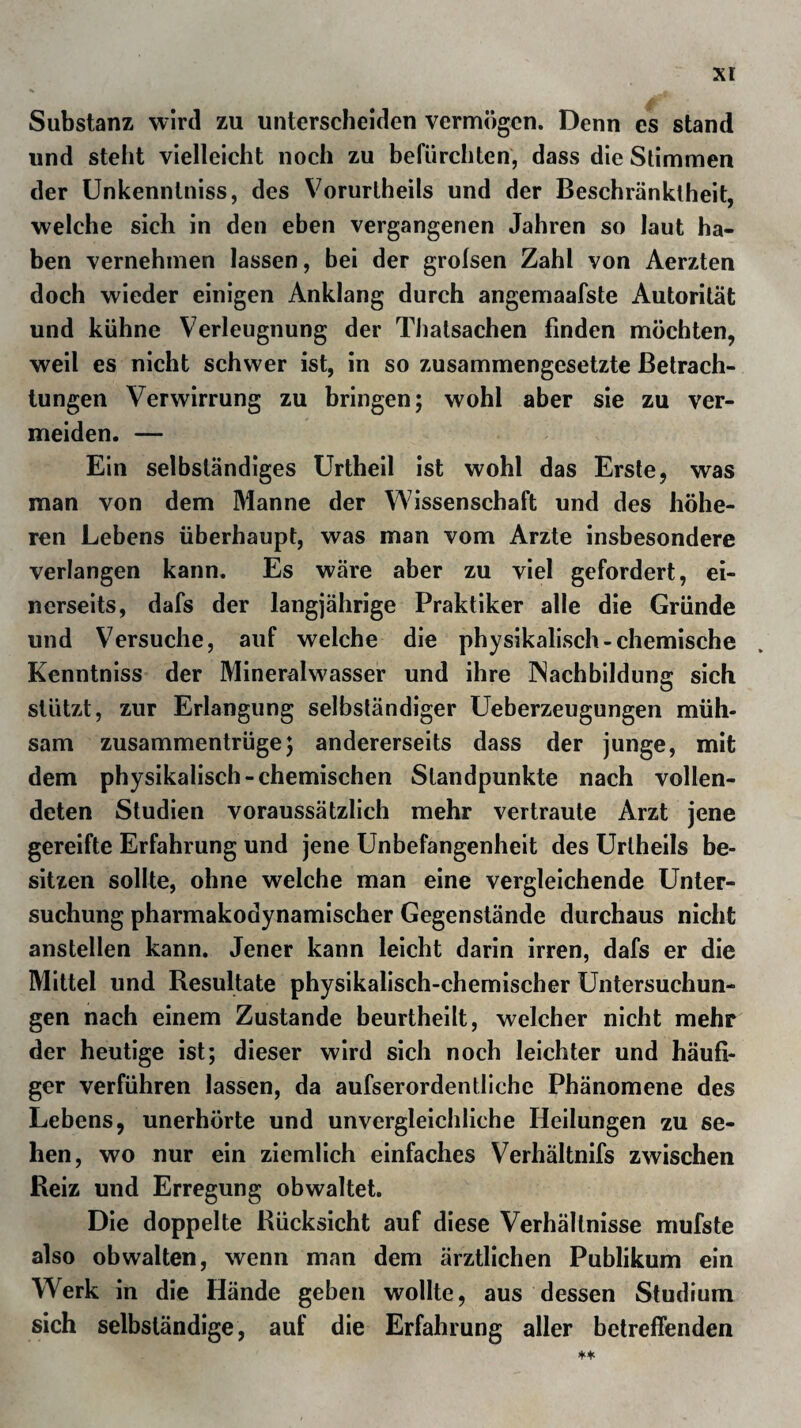 enthält zwei Bäder, davon das Theresienbad besonders Koch¬ salz, Gyps, Schwefelcalciuni und der Angabe nacli schweflicht- sauren Kalk (Schwefeloxydulkalk) enthalten soll, was wohl nicht mehr besagt, als dass sie Hydrothiongas entwickelt. 8,47 Gr. fester Best., 0,66 K. Z. Ilydroth.*) Das Pfanerbad soll dagegen nur Natronsulph. 6,52, Chlor- natr. 2,45, Kiesels. 0,54, (mit Spuren von Kiesels, und Extra- ctivst.), zus. 9,51 Gr. enthalten. > -* - : . lladaun, Heiligenstatt, Altenburg, Mannersdorf, Ober-Döbling und fünf Stunden von Wien jenseit der Do¬ nau Pyrawarth, mehr als diese benutzt, sind unbedeutende Theio-Chalikokrenen. Mannersdorf hat mehr als den mittleren Wärmegrad, ob¬ gleich es zum Baden noch erwärmt werden muss. Laach, eine Meile von Wien in derselben südlichen Richtung entlegen, ist eine unbenutzte eisenhaltige Theiokrene. Eglhof, Puchrigl und Spital sind Orte ob erhalh Stadt Steyer, bei Windischgarsten belegen, die schweflige Quellen be¬ sitzen, ohne dass man sich, derselben bedient. Nicht dasselbe gilt von Hall oder dem Kropfwasser bei Kremsmünster in Ober- östreich; einer von den Strumösen des hohen Alpengürtels und dieser kalkigen Gegenden reichlich und häufig benutzten* ge¬ genwärtig, wie zu hoffen steht, bald zum Range-'.einer-.'bedeu¬ tenderen Heilquelle emporsteigenden Halikrene. Das Haller Kropfwasser ist als solches seit undenklichen Zeiten benutzt worden, ehe man den eigentlich wirksamen Be- standtheil in denselben kannte. Die Entdeckung des Jods hat diesem empirischen Gebrauche auch in der Wissenschaft eine höhere Bedeutung gegeben und zwei anscheinend so verschie¬ dene Dinge, als Meerschwamm und Salzquelle sind* durch die Identität des wirksamen Best and theils vereinigt. ! . * U » * M | i | ' ’ ' - * • * . . *) Anal. v. Schöpfer. S. Osann ä. a. o. o&r 9 *