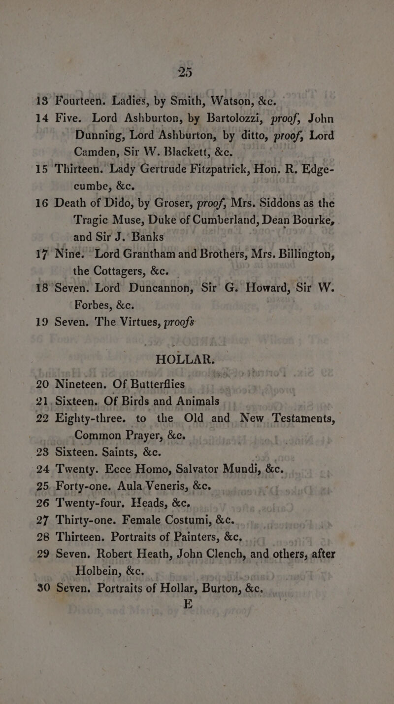 13 Fourteen. Ladies, by Smith, Watson, &amp;c. 14 Five. Lord Ashburton, by Bartolozzi, proof, John Dunning, Lord Ashburton, by ditto, Proof; Lord Camden, Sir W. Blackett, &amp;c. 15 Thirteen. Lady Gertrude Fitzpatrick, Hon. R. Hage: cumbe, &amp;c. . 16 Death of Dido, by Groser, proof, Mrs. Siddons as the Tragic Muse, Duke of ig ind age Dean Bourke, and Sir J.’ Banks 17 Nine. “Lord Grantham and Brothers, Mrs. Biilington, the Cottagers, &amp;c. _ 18 Seven. Lord Duncannon, Sir G. sian Sir W. Forbes, &amp;c. 19 Seven. The Virtues, proofs HOLLAR. 20 Nineteen. Of Butterflies 21, Sixteen. Of Birds and Animals 22 Eighty-three. to the Old and New. Testaments, Common Prayer, &amp;e. 28 Sixteen. Saints, &amp;c. 24 Twenty. Ecce Homo, Salvator Mundi, &amp;c. 25. Forty-one. Aula Veneris, &amp;c. | 26 Twenty-four. Heads, &amp;c, 27 Thirty-one. Female Costumi, &amp;c. 28 Thirteen. Portraits of Painters, &amp;c, 29 Seven. Robert Heath, John Clench, and others, after Holbein, &amp;c. | 30 Seven. Portraits of Hollar, Burton, &amp;e. E