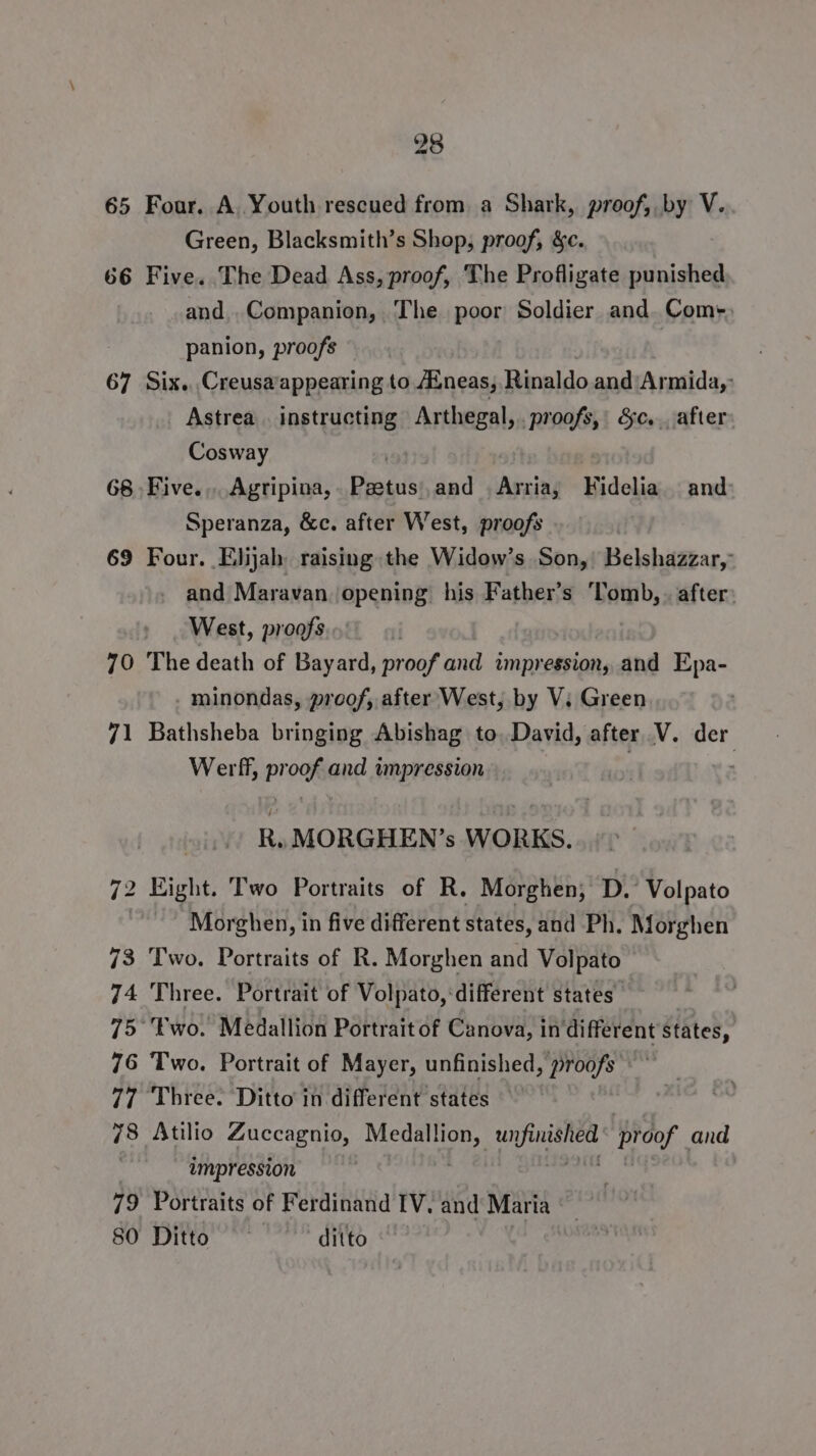 65 Four. A Youth rescued from a Shark, proof, by V. Green, Blacksmith’s Shop, proof, &amp;c. 66 Five. The Dead Ass, proof, The Profligate punished and Companion, The poor Soldier and. Com-. panion, proofs © 67 Six. Creusaappearing to Aineas, Rinaldo and‘Armida,: Astrea . instructing Arthegal,. proofs, &amp;c.. after Cosway 68 Five... Agripina, Bigs and | Arria, Midelis and Speranza, &amp;c. after West, proofs 69 Four. Elijah raising the Widow’s Son, Belshazzar, and Maravan opening his Father’s ‘Tomb, . after: West, proofs . 70 The death of Bayard, proof and impression, and Epa- minondas, proof, after West, by V. Green 71 Bathsheba bringing Abishag to. David, after V. der Werf, proof and impression ) R. MORGHEN’s WORKS. 72 Eight. Two Portraits of R. Morghen, D.’ Volpato | Morghen, in five different states, and Ph. Morghen 73 Two. Portraits of R. Morghen and Volpato 74 Three. Portrait of Volpato, different states 75 ‘wo. Medallion Portrait of Canova, in different states, 76 Two. Portrait of Mayer, unfinished, proofs 77 Three. Ditto in different states 78 Atilio Zuccagnio, pais ee proof and impression 79 Portraits of Ferdinand IV, and Mari ia | 80 Ditto ~~ ditto