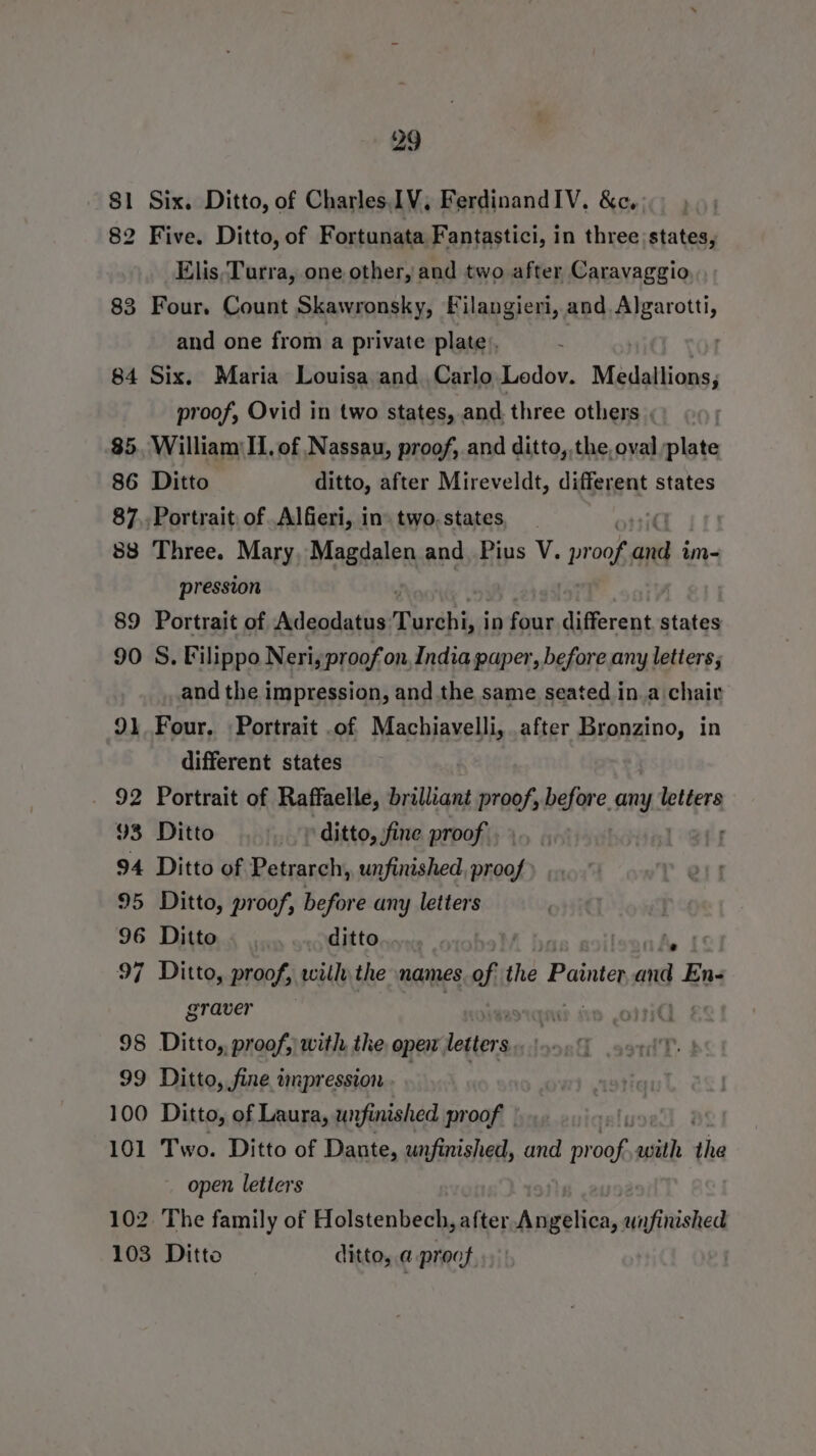 81 Six. Ditto, of Charles IV, FerdinandIV. &amp;c. 82 Five. Ditto, of Fortunata Fantastici, in three; states, Elis,Turra, one other, and two after Caravaggio 83 Four. Count Skawronsky, Filangieri, and. Algarotti, and one from a private plate, . 84 Six. Maria Louisa and. Carlo Lodov. Medallions, proof, Ovid in two states, and. three others . 85. William II, of Nassau, proof, and ditto, the, oval plate 86 Ditto ditto, after Mireveldt, different states 87,, Portrait, of Alfieri, in two. states 88 Three. Mary, Magdalen and Pius V. roan ao im- pression 89 Portrait of Adeodatus Turchiy j in four different. states 90 S. Filippo Neriyproof on India paper, before any letters; and the impression, and the same seated in.a chair 91 Four. Portrait .of Machiavelli, after Bronzino, in different states 92 Portrait of Raffaelle, brilliant proof, before. any. letters 93 Ditto _ ditto, fine proof. 94 Ditto of Petrarch, unfinished sual 95 Ditto, proof, before any letters 96 Ditto ditto | nt 97 Ditto, proof, wilh the names of t the Painter and En- graver 98 Ditto, proof, with the open lettors 99 Ditto, fine wnpression 100 Ditto, of Laura, unfinished proof 101 Two. Ditto of Dante, unfinished, and Rene with the open. letters 102. The family of Holstenbech, after Arigtliea, unfinished 103 Ditto ditto, a proof