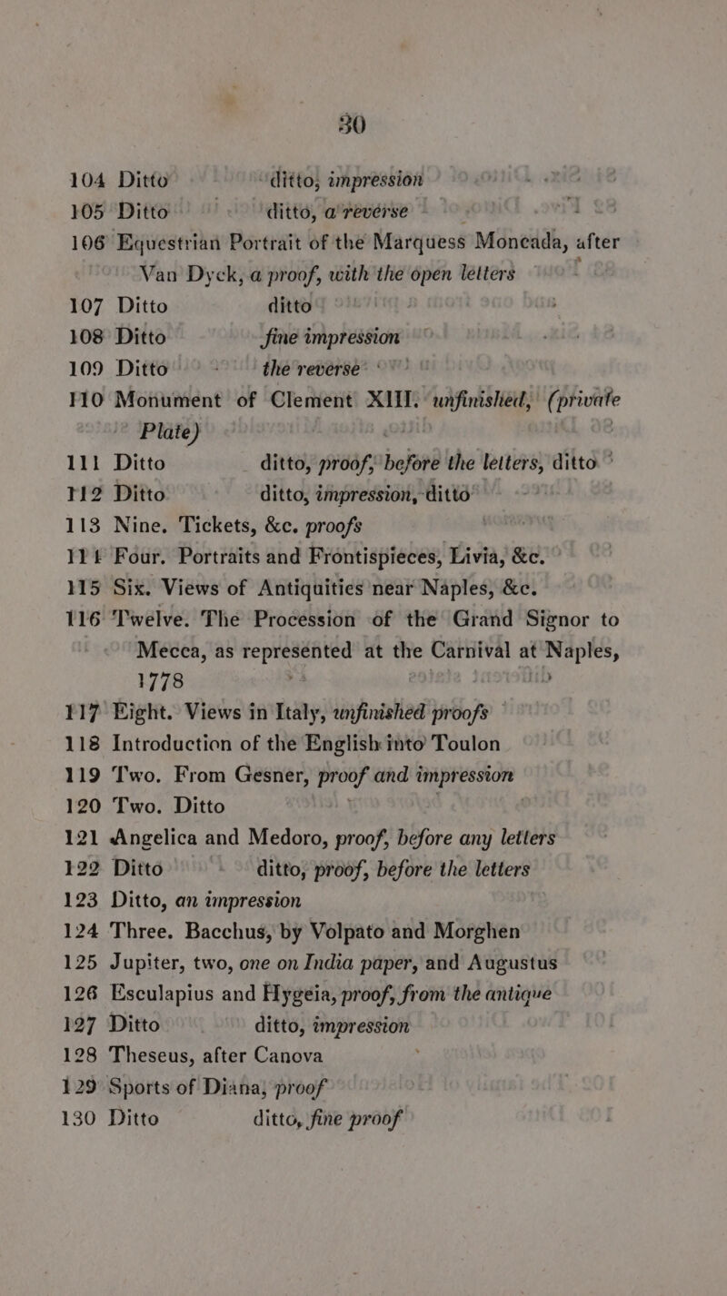 104 Ditto ditto; umpression 105 Ditto . ditto, a reverse — 106 Equestrian Portrait of the Marquess Moneada, after Van Dyck, a proof, with the open letters 107 Ditto ditto 108 Ditto Sine impression ~ 109 Ditto ' thereverse® 0 110 Monument of Clement XIII. unfinished, J ipa Plate) , 111 Ditto ditto, proof, hefore the letters, ditto ° 112 Ditto ditto, impression, ditto 113 Nine. Tickets, &amp;c. proofs 11 Four. Portraits and Frontispieces, Livia, &amp;c. 115 Six. Views of Antiquities near Naples, &amp;c. 116 Twelve. The Procession of the Grand Signor to Mecca, as represented at the Carnival at Naples, 1778 : } ib 117 Eight. Views in Italy, unfinished proofs 118 Introduction of the English into Toulon 119 ‘Two. From Gesner, age and 1 impr ession 120 Two. Ditto 121 Angelica and Medoro, proof, before any letters 122 Ditto - ditto, proof, before the letters 123 Ditto, an impression 124 Three. Bacchus, by Volpato and Morghen 125 Jupiter, two, one on India paper, and Augustus 126 Esculapius and Hygeia, proof, from the antique 127 Ditto ditto, impression 128 Theseus, after Canova 129 Sports of Diana, proof