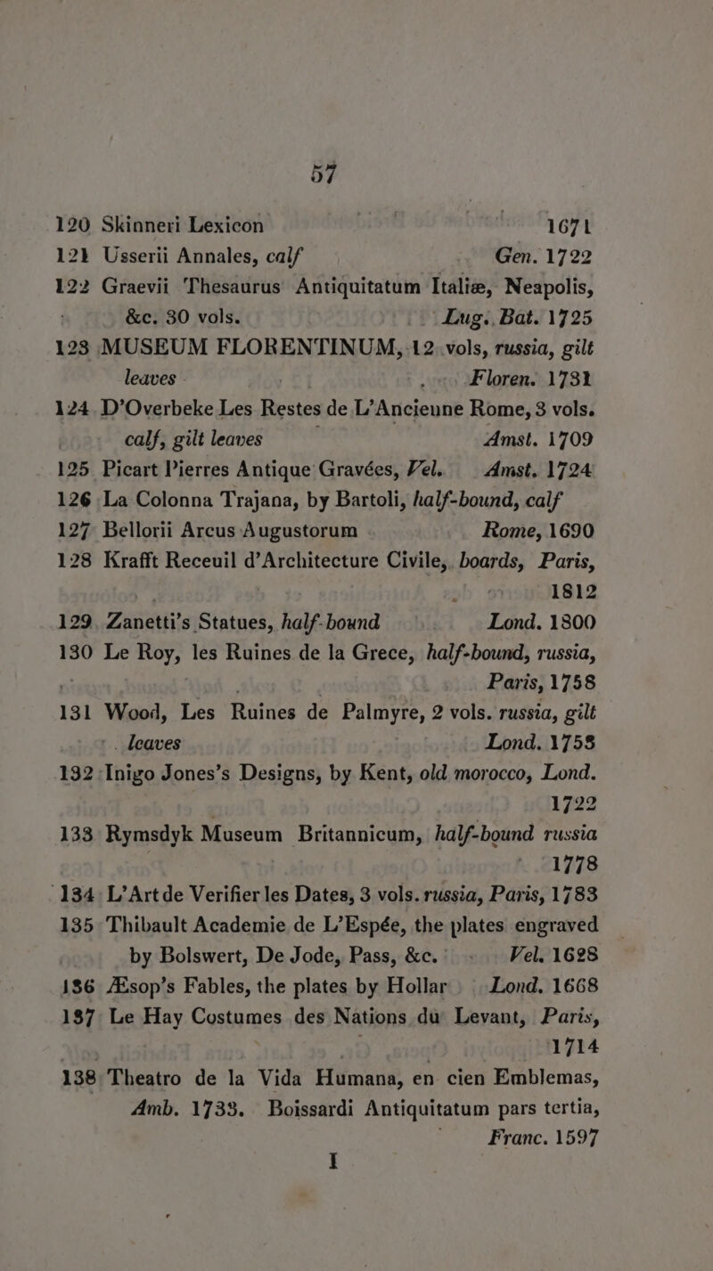 120 Skinneri Lexicon DIN pred gir 12 Usserii Annales, calf Gen. 1722 122 Graevii Thesaurus Antiquitatum Italie, Neapolis, &amp;c. 30 vols. | Lug. Bat. 1725 123 MUSEUM FLORENTINUM, 12..vols, russia, gilt leaves - : Floren. 173% 124 D’Overbeke Les Restes de.L’Ancieune Rome, 3 vols. calf, gilt leaves Amst. 1709 125 Picart Pierres Antique Gravées, Vel. | Amst, 1724 126 La Colonna Trajana, by Bartoli, half-bound, calf 127 Bellorii Arcus Augustorum Rome, 1690 128 Krafft Receuil d’Architecture Civile, boards, Paris, * . : 1812 129. Zanetti’s Statues, half- bound Lond. 1800 130 Le Roy, les Ruines de la Grece, half-bound, russia, Pari is, 1758 131 Wood, Les Raines de Palmyre, 2 vols. russia, gilt . leaves Lond. 1758 132 Thige Jones’s Designs, by Kent, old morocco, Lond. 1722 133 Rymsdyk Museum Britannicum, half-bound russia 1778 134 L’Artde Verifier les Dates, 3 vols. russia, Paris, 1783 135 Thibault Academie de L’Espée, the plates engraved by Bolswert, De Jode, Pass, &amp;c.' - — Vel. 1628 186 /Esop’s Fables, the plates by Hollar | Lond, 1668 187 Le Hay Costumes des Nations du Levant, Paris, | “inck 39g qaiog®? inqloggittl 24 138 Theatro de la Vida Humana, en cien Emblemas, Amb. 1733. Boissardi Antiquitatum pars tertia, Franc. 1597 I