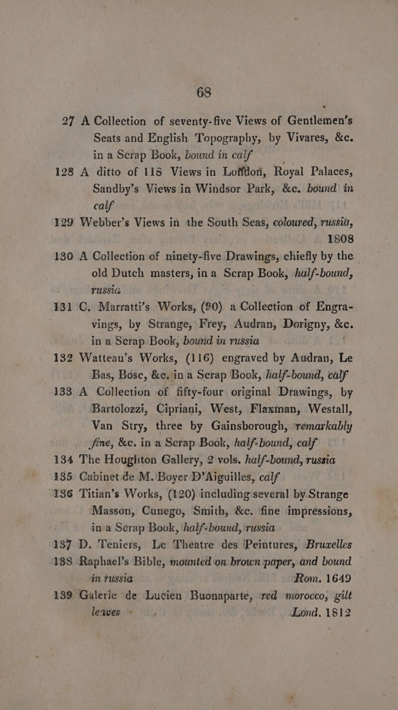 27 A Collection of seventy-five Views of Gentlemen’s Seats and English Topography, by Vivares, &amp;c. in a Scrap Book, bound in calf 128 A ditto of 113 Views in Loffdoti, Royal Palaces, _ Sandby’s Views in Windsor Park, &amp;c. bound in calf 129 Webber’s Views in the South Seas, coloured, russia, 1808 130 A Collection of ninety-five Drawings, chiefly by the | old Dutch masters, ina Scrap Book, half-bound, TUSSIG 131 C. Marratti’s Works, (90) a Collection of Engra- vings, by Strange, Frey, Audran, Dorigny, sie in a Scrap Book, bound in russia 132 Watteau’s Works, (116) engraved by Audran, Le Bas, Bosc, &amp;c. in a Scrap Book, half-bound, calf 133 A Collection of fifty-four original Drawings, by Bartolozzi, Cipriani, West, Flaxman, Westall, Van Stry, three by Gainsborough, ‘remarkably fine, &amp;c. in a Scrap Book, half-bound, calf 134 The Houghton Gallery, 2 vols. half-bound, russia 185 Cabinet de .M. Boyer D’Aiguilles, calf 136 Titian’s Works, (120) including several by Strange Masson, Cunego, Smith, &amp;c. ‘fine ‘impressions, ina Scrap Book, ‘half-bound, ‘russia 137 D. Teniers, Le Theatre des ‘Peintures, Bruzelles 188 Raphael’s Bible, mounted « on brown paper, and bound — in. russia Rom. 1649 139. Galerie de Lucien Buonaparte, ‘red morocco, gilt lewes * , . Lond, 1812