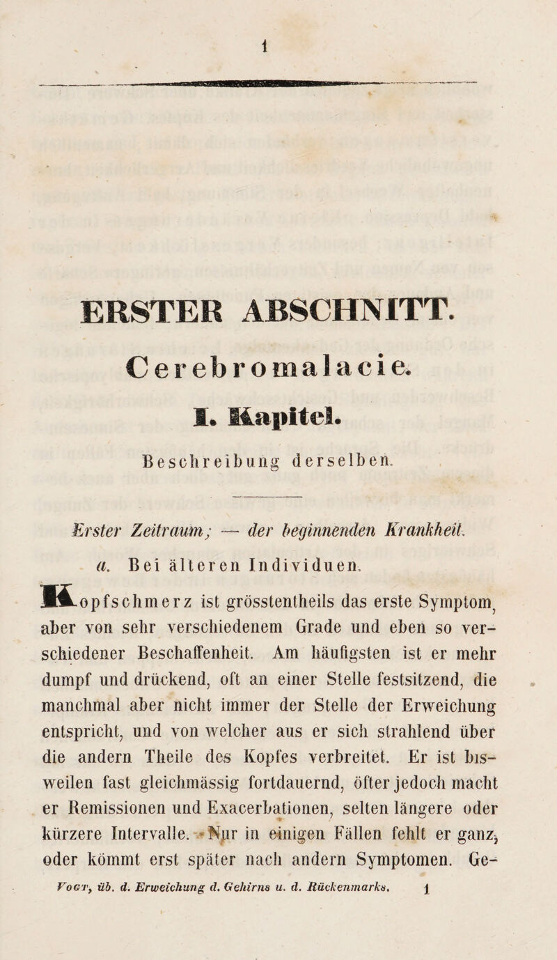 ERSTER ABSCHNITT. Cerebromalacie. 1. Kapitel. Beschreibung derselben. Erster Zeitraum; — der beginnenden Krankheit. a. Bei älteren Individuen, ft opfschmerz ist grösstentheils das erste Symptom, aber von sehr verschiedenem Grade und eben so ver¬ schiedener Beschaffenheit. Am häufigsten ist er mehr dumpf und drückend, oft an einer Stelle festsitzend, die manchmal aber nicht immer der Stelle der Erweichung entspricht, und von welcher aus er sich strahlend über die andern Theile des Kopfes verbreitet. Er ist bis¬ weilen fast gleichmässig fortdauernd, öfter jedoch macht er Remissionen und Exacerbationen, selten längere oder kürzere Intervalle. Nur in einigen Fällen fehlt er ganz* oder kömmt erst später nach andern Symptomen. Ge- VoGTy üb. d. Erweichung d. Gehirns u. d. Rückenmarks. \