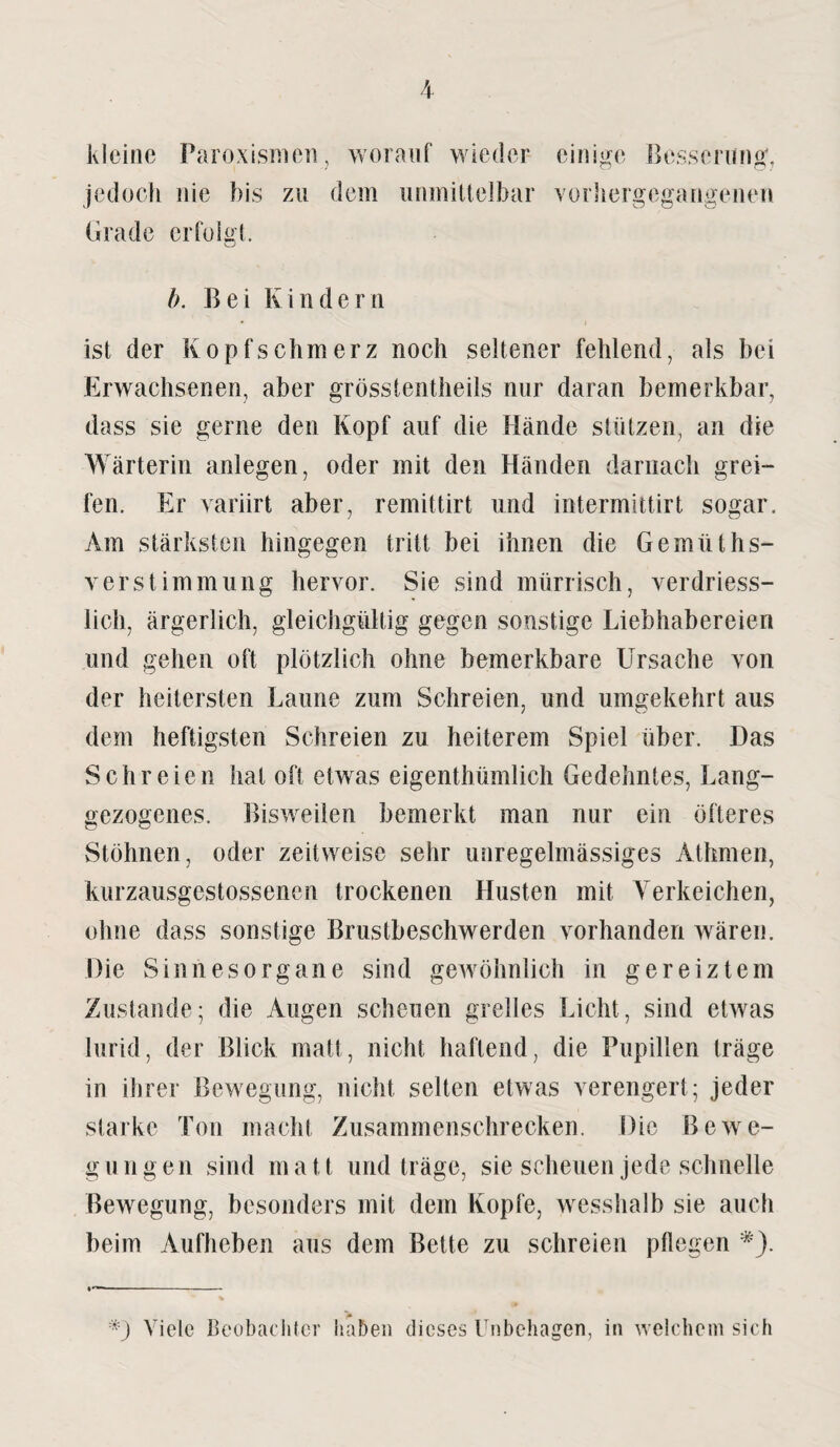 kleine Paroxismcn, worauf wieder einige Besserung, jedoch nie bis zu dem unmittelbar vorhergegangenen Grade erfolgt. b. Bei Kindern ist der Kopfschmerz noch seltener fehlend, als bei Erwachsenen, aber grösstentheils nur daran bemerkbar, dass sie gerne den Kopf auf die Hände stützen, an die Wärterin anlegen, oder mit den Händen darnach grei¬ fen. Er variirt aber, remittirt und intermittirt sogar. Am stärksten hingegen tritt bei ihnen die Gemüths- v er Stimmung hervor. Sie sind mürrisch, verdriess- lich, ärgerlich, gleichgültig gegen sonstige Liebhabereien und gehen oft plötzlich ohne bemerkbare Ursache von der heitersten Laune zum Schreien, und umgekehrt aus dem heftigsten Schreien zu heiterem Spiel über. Das Schreien hat off etwas eigentümlich Gedehntes, Lang- gezogenes. Bisweilen bemerkt man nur ein öfteres Stöhnen, oder zeitweise sehr unregelmässiges Athmen, kurzausgestossencn trockenen Husten mit Yerkeichen, ohne dass sonstige Brustbeschwerden vorhanden wären. Die Sinnesorgane sind gewöhnlich in gereiztem Zustande; die Augen scheuen grelles Licht, sind etwas lurid, der Blick matt, nicht haftend, die Pupillen träge in ihrer Bewegung, nicht selten etwas verengert; jeder starke Ton macht Zusammenschrecken. Die Bewe¬ gungen sind matt und träge, sie scheuen jede schnelle Bewegung, besonders mit dem Kopfe, wesshalb sie auch beim Aufheben aus dem Bette zu schreien pflegen *-) Viele Beobachter haben dieses Unbehagen, in welchem sich
