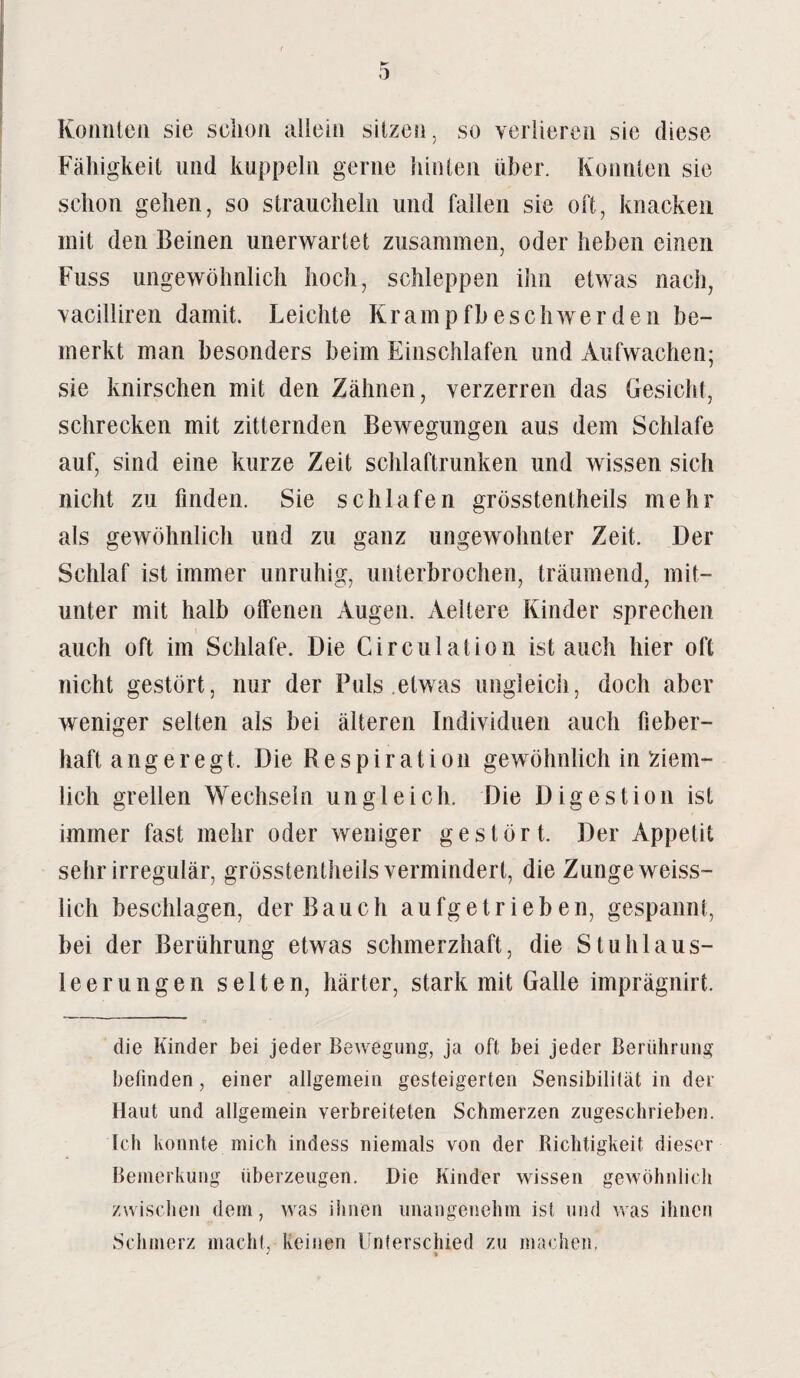 Konnten sie selion allein sitzen, so verlieren sie diese Fälligkeit und kuppeln gerne hinten über. Konnten sie schon gehen, so straucheln und fallen sie oft, knacken mit den Beinen unerwartet zusammen, oder heben einen Fuss ungewöhnlich hoch, schleppen ihn etwas nach, vacilliren damit. Leichte Krampfbeschwerden be¬ merkt man besonders beim Einschlafen und Aufwachen; sie knirschen mit den Zähnen, verzerren das Gesicht, schrecken mit zitternden Bewegungen aus dem Schlafe auf, sind eine kurze Zeit schlaftrunken und wissen sich nicht zu finden. Sie schlafen grösstentheils mehr als gewöhnlich und zu ganz ungewohnter Zeit. Der Schlaf ist immer unruhig, unterbrochen, träumend, mit¬ unter mit halb offenen Augen. Aeltere Kinder sprechen auch oft im Schlafe. Die Circulation ist auch hier oft nicht gestört, nur der Puls etwas ungleich, doch aber weniger selten als bei älteren Individuen auch fieber¬ haft angeregt. Die R e s p i r a t i o n gewöhnlich in ziem¬ lich grellen Wechseln ungleich. Die Digestion ist immer fast mehr oder weniger gestört. Der Appetit sehr irregulär, grösstentheils vermindert, die Zunge weiss- lich beschlagen, der Bauch aufgetrieben, gespannt, bei der Berührung etwas schmerzhaft, die Stuhlaus- leerungen selten, härter, stark mit Galle imprägnirt. die Kinder bei jeder Bewegung, ja oft bei jeder Berührung befinden, einer allgemein gesteigerten Sensibilität in der Haut und allgemein verbreiteten Schmerzen zugeschrieben. Ich konnte mich indess niemals von der Richtigkeit dieser Bemerkung überzeugen. Die Kinder wissen gewöhnlich zwischen dem, was ihnen unangenehm ist und was ihnen Schmerz macht, Keinen Unterschied zu machen. J »