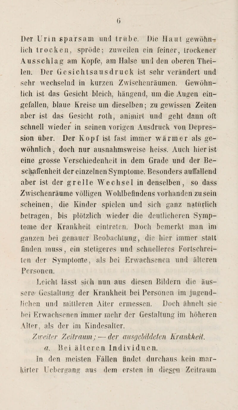 Der Urin sparsam und trübe. Die Haut gewöhn¬ lich trocken, spröde; zuweilen ein feiner, trockener Ausschlag am Kopfe, am Halse und den oberen Thei- len. Der Gesichtsausdruck ist sehr verändert und sehr wechselnd in kurzen Zwischenräumen. Gewöhn¬ lich ist das Gesicht bleich, hängend, um die Augen ein¬ gefallen, blaue Kreise um dieselben; zu gewissen Zeiten aber ist das Gesicht roth, animirt und geht dann oft * schnell wieder in seinen vorigen Ausdruck von Depres¬ sion über. Der Kopf ist fast immer wärmer als ge¬ wöhnlich , doch nur ausnahmsweise heiss. Auch hier ist eine grosse Verschiedenheit in dem Grade und der Be¬ schaffenheit der einzelnen Symptome. Besonders auffallend aber ist der grelle Wechsel in denselben, so dass Zwischenräume völligen Wohlbefindens vorhanden zu sein scheinen, die Kinder spielen und sich ganz natürlich betragen, bis plötzlich wieder die deutlicheren Symp¬ tome der Krankheit eintreten. Doch bemerkt man im ganzen bei genauer Beobachtung, die hier immer statt finden muss, ein stetigeres und schnelleres Forlschrei- ten der Symptome, als bei Erwachsenen und älteren Personen. Leicht lässt sich nun aus diesen Bildern die äus¬ sere/ Gestaltung der Krankheit bei Personen im jugend¬ lichen und mittleren Aiter ermessen. Doch ähnelt sie bei Erwachsenen immer mehr der Gestaltung im höheren Alter, als der im Kindesalter. Zweiter Zeitraum; ■— der ausgebildeten Krankheit, a. Bei älteren Individuen. In den meisten Fällen findet durchaus kein mar- kirter Ucbcrgang aus dem ersten in diesen Zeitraum