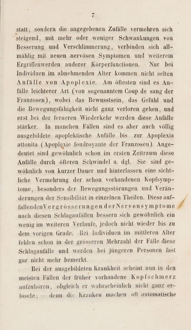 I statt; sondern die angegebenen Zufälle vermehren sich !. steigend, mit mehr oder weniger Schwankungen von Besserung und Verschlimmerung, verbinden sich all— mählig mit neuen nervösen Symptomen und weiterem Ergriffenwerden anderer Körperfunctionen. Nur bei Individuen im abnehmenden Alter kommen nicht selten Anfälle von Apoplexie. Am öftesten sind es An¬ fälle leichterer Art (von sogenanntem Coup de sang der Franzosen), wobei das Bewusstsein, das Gefühl und die Bewegungsfähigkeit nicht ganz verloren gehen, und erst bei der ferneren Wiederkehr werden diese Anfälle stärker. In manchen Fällen sind es aber auch völlig ausgebildete apoplektische Anfälle bis zur Apoplexia attonita (Apoplexie foudroyante der Franzosen). Ange¬ deutet sind gewöhnlich schon im ersten Zeitraum diese Anfälle durch öfteren Schwindel u. dgl. Sie sind ge¬ wöhnlich von kurzer Dauer und hinterlassen eine sicht¬ liche Vermehrung der schon vorhandenen Kopfsymp¬ tome, besonders der Bewegungsstörungen und Verän¬ derungen der Sensibilität in einzelnen Theilen. Diese auf- fallendenV e r g r ö s s e r u n g e n d e r N e r v e n s y m p t o m e nach diesen Schlaganfällen bessern sich gewöhnlich ein wenig im weiteren Verlaufe, jedoch nicht wieder bis zu dem vorigen Grade. Bei Individuen im mittleren Alter fehlen schon in der grösseren Mehrzahl der Fälle diese Schlaganfälle und werden bei jüngeren Personen fast gar nicht mehr bemerkt. Bei der ausgebildeten Krankheit scheint nun in den meisten Fällen der früher vorhandene Kopfschmerz aufzuhören, obgleich er wahrscheinlich nicht ganz er¬ löscht;— denn die Kranken machen oft automatische