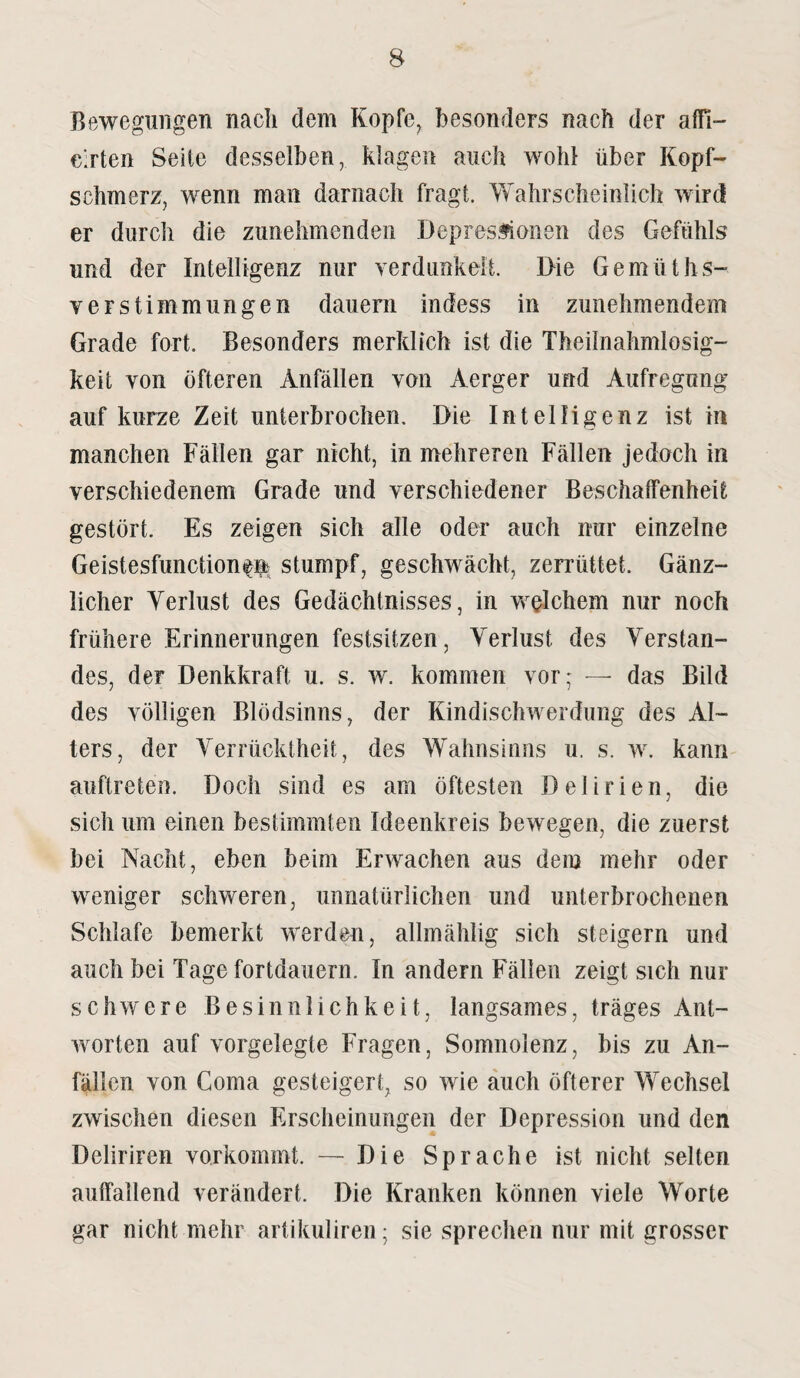 Bewegungen nach dem Kopfe, besonders nach der affi- c’.rten Seite desselben, klagen auch wohl über Kopf¬ schmerz, wenn man darnach fragt. Wahrscheinlich wird er durch die zunehmenden Depressionen des Gefühls und der Intelligenz nur verdunkelt. Die Gemüt hs- verstimmungen dauern indess in zunehmendem Grade fort. Besonders merklich ist die Theilnahmlosig- keit von öfteren Anfällen von Aerger und Aufregung auf kurze Zeit unterbrochen. Die Intelligenz ist in manchen Fällen gar nicht, in mehreren Fällen jedoch in verschiedenem Grade und verschiedener Beschaffenheit gestört. Es zeigen sich alle oder auch nur einzelne Geistesfunction^n stumpf, geschwächt, zerrüttet. Gänz¬ licher Yerlust des Gedächtnisses, in welchem nur noch frühere Erinnerungen festsitzen, Yerlust des Verstan¬ des, der Denkkraft u. s. w. kommen vor; — das Bild des völligen Blödsinns, der Kindischwerdung des Al¬ ters, der Verrücktheit, des Wahnsinns u. s. w. kann auftreten. Doch sind es am öftesten Delirien, die sicli um einen bestimmten Ideenkreis bewegen, die zuerst bei Nacht, eben beim Erwachen aus dein mehr oder weniger schweren, unnatürlichen und unterbrochenen Schlafe bemerkt werden, allmählig sich steigern und auch bei Tage fortdauern. In andern Fällen zeigt sich nur schwere Besinnlichkeit, langsames, träges Ant¬ worten auf vorgelegte Fragen, Somnolenz, bis zu An¬ fällen von Coma gesteigert, so wie auch öfterer Wechsel zwischen diesen Erscheinungen der Depression und den Deliriren vorkommt. — Die Sprache ist nicht selten auffallend verändert. Die Kranken können viele Worte gar nicht mehr artikuliren; sie sprechen nur mit grosser
