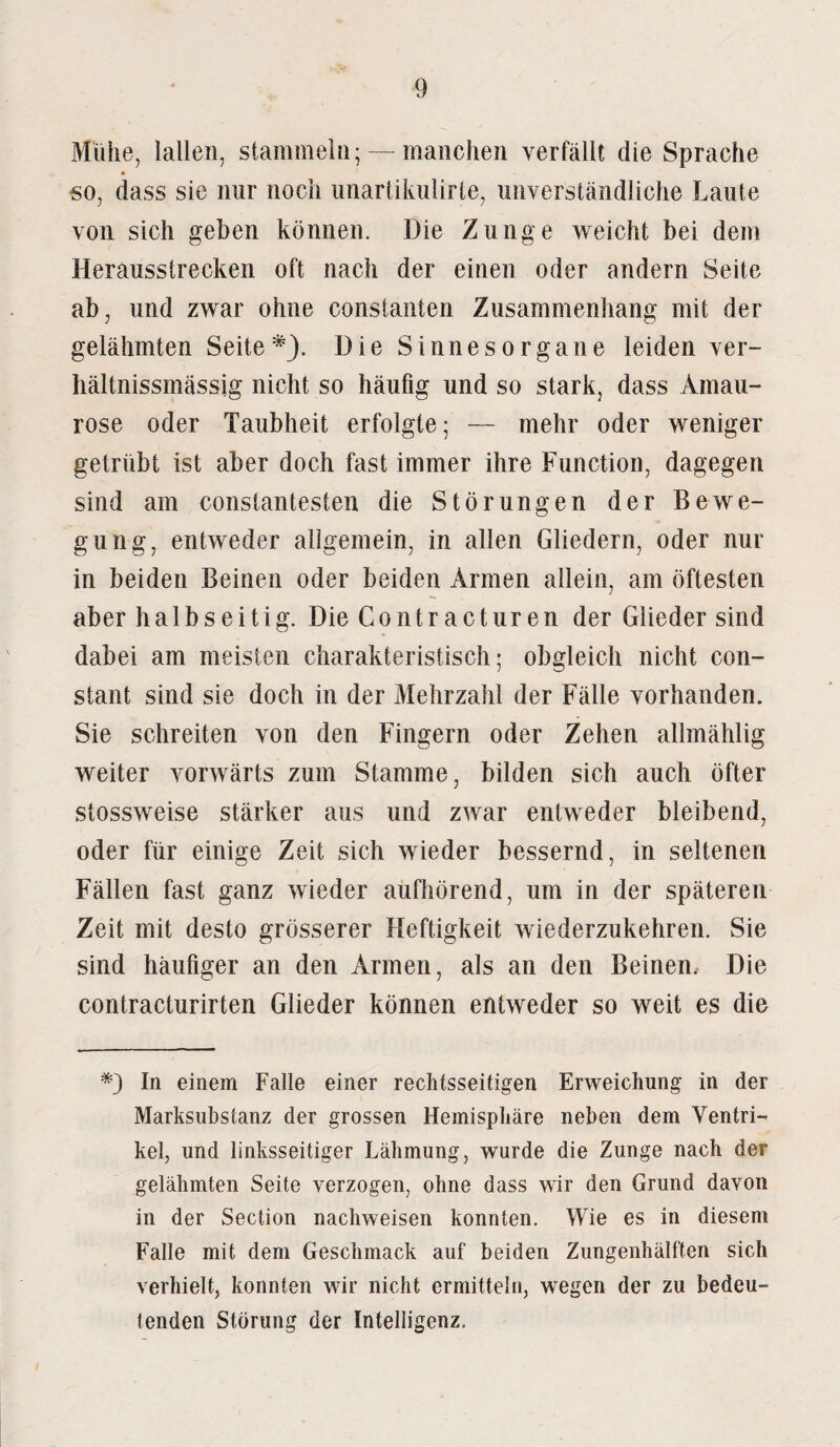Mühe, lallen, stammeln; — manchen verfällt die Sprache «o, dass sie nur noch unartikiilirte, unverständliche Laute von sich gehen können. Die Zunge weicht bei dem Herausstrecken oft nach der einen oder andern Seite ab, und zwar ohne constanten Zusammenhang mit der gelähmten Seite*). Die Sinnesorgane leiden ver- liältnissmässig nicht so häufig und so stark, dass Amau¬ rose oder Taubheit erfolgte; — mehr oder weniger getrübt ist aber doch fast immer ihre Function, dagegen sind am constantesten die Störungen der Bewe¬ gung, entweder allgemein, in allen Gliedern, oder nur in beiden Beinen oder beiden Armen allein, am öftesten aber halbs eitig. Die Contr acturen der Glieder sind dabei am meisten charakteristisch; obgleich nicht con- stant sind sie doch in der Mehrzahl der Fälle vorhanden. Sie schreiten von den Fingern oder Zehen allmählig weiter vorwärts zum Stamme, bilden sich auch öfter stossweise stärker aus und zwar entweder bleibend, oder für einige Zeit sich wieder bessernd, in seltenen Fällen fast ganz wieder aufhörend, um in der späteren Zeit mit desto grösserer Heftigkeit wiederzukehren. Sie sind häufiger an den Armen, als an den Beinen. Die eontracturirten Glieder können entweder so weit es die *) In einem Falle einer rechtsseitigen Erweichung in der Marksubstanz der grossen Hemisphäre neben dem Ventri¬ kel, und linksseitiger Lähmung, wurde die Zunge nach der gelähmten Seite verzogen, ohne dass wir den Grund davon in der Section nachweisen konnten. Wie es in diesem Falle mit dem Geschmack auf beiden Zungenhälften sich verhielt, konnten wir nicht ermitteln, wegen der zu bedeu¬ tenden Störung der Intelligenz.
