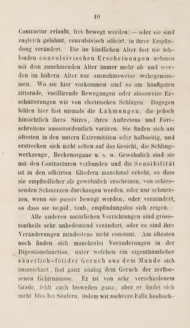 Contraclur erlaubt, frei bewegt werden;-—oder sie sind zugleich gelähmt, convulsivisch afficirt, in ihrer Empfin¬ dung verändert. Die im kindlichen Alfer fast nie feh¬ lenden convulsivischen Erscheinung-en nelnnen mit dem zunehmenden Alter immer mehr ab und wer¬ den im höhern Alter nur ausnahmsweise wahrgenom¬ men. Wo sie hier Vorkommen sind es am häufigsten zitternde, vacillirende Bewegungen oder stossweise Er¬ schütterungen wie von electrischen Schlägen. Dagegen fehlen hier fast niemals die Lähmungen, die jedoch hinsichtlich ihres Sitzes, ihres Auftretens und Fort- schreitens ausserordentlich variiren. Sie finden sich am öftesten in den untern Extremitäten oder halbseitig, und erstrecken sich nicht selten auf das Gesicht, die Schling¬ werkzeuge, Beckenorgane u. s, w. Gewöhnlich sind sie mit den Contracturen verbunden und die Sensibilität ist in den afficirten Gliedern manchmal erhöht, so dass sie empfindlicher als gewöhnlich erscheinen, von schies¬ senden Schmerzen durchzogen werden, oder nur schmer¬ zen, wenn sie passiv bewegt werden, oder vermindert, so dass sie torpid, taub, empfindungslos sich zeigen. Alle anderen natürlichen Verrichtungen sind gröss- tentheils sehr unbedeutend verändert, oder es sind ihre Veränderungen mindestens nicht constant. Am öftesten noch finden sich mancherlei Veränderungen in der Digestionsfunction, unter welchen ein eigenthümlicher säuerlich-fötider Geruch aus dem Munde sich auszeichnet, fast ganz analog dem Geruch der zerflos¬ senen Gehirnmasse. Er ist von sehr verschiedenem Grade, fehlt auch bisweilen ganz; aber er findet sich nicht Idos bei Säufern, indem wir mehrere Falle beobach-