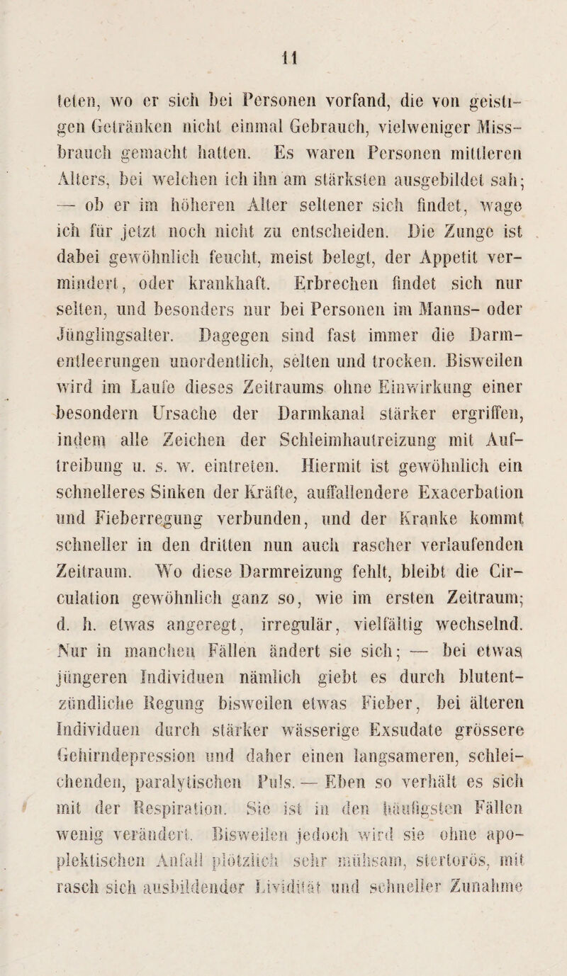 leien, wo er sieh bei Personen vorfand, die von geisti- gen Getränken nicht einmal Gebrauch, vielweniger Miss- brauch gemacht hatten. Es waren Personen mittleren Alters, bei welchen ich ihn am stärksten ausgebildet sah; — ob er im höheren Alter seltener sich findet, wage ich für jetzt noch nicht zu entscheiden. Die Zunge ist dabei gewöhnlich feucht, meist belegt, der Appetit ver¬ mindert, oder krankhaft. Erbrechen findet sich nur selten, und besonders nur bei Personen im Manns- oder Jünglingsalter. Dagegen sind fast immer die Darm¬ entleerungen unordentlich, selten und trocken. Bisweilen wird im Laufe dieses Zeitraums ohne Einwirkung einer besondern Ursache der Darmkanal stärker ergriffen, indem alle Zeichen der Schleimhautreizung mit Auf¬ treibung u. s. w. eintreten. Hiermit ist gewöhnlich ein schnelleres Sinken der Kräfte, auffallendere Exacerbation und Fieberregung verbunden, und der Kranke kommt schneller in den dritten nun auch rascher verlaufenden Zeitraum. Wo diese Uarmreizung fehlt, bleibt die Gii— cuiation gewöhnlich ganz so, wie im ersten Zeitraum; d. h. etwas angeregt, irregulär, vielfältig wechselnd. Nur in manchen Fällen ändert sie sich; — bei etwas jüngeren Individuen nämlich giebt es durch blutent- zündliche Regung bisweilen etwas Fieber, bei älteren Individuen durch stärker wässerige Exsudate grössere Gehirndepression und daher einen langsameren, schlei¬ chenden, paralytischen Puls. — Eben so verhält es sich mit der Respiration. Sie ist in den häufigsten Fällen wenig verändert. Bisweilen jedoch wird sie ohne apo- plektischcn Anfall plötzlich sehr mühsam, sterlorös, mit rasch sich aushildendor Lividität und schneller Zunahme