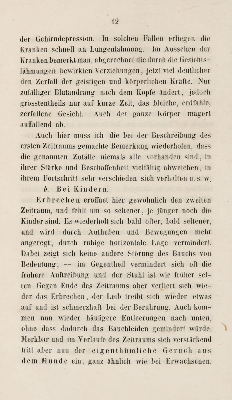 der Gehirndepression. In solchen Fällen erliegen die Kranken schnell an Lungenlähmung, Im Aussehen der Kranken bemerkt man, abgerechnet die durch die Gesichts¬ lähmungen bewirkten Verziehungen, jetzt viel deutlicher den Zerfall der geistigen und körperlichen Kräfte. Nur zufälliger Blutandrang nach dem Kopfe ändert, jedoch grösstentheils nur auf kurze Zeit, das bleiche, erdfahle, zerfallene Gesicht. Auch der ganze Körper magert auffallend ab. Auch hier muss ich die bei der Beschreibung des ersten Zeitraums gemachte Bemerkung wiederholen, dass die genannten Zufälle niemals alle vorhanden sind, in ihrer Stärke und Beschaffenheit vielfältig abweichen, in ihrem Fortschritt sehr verschieden sich verhalten u. s. w. b. Bei Kindern. Erbrechen eröffnet hier gewöhnlich den zweiten Zeitraum, und fehlt um so seltener, je jünger noch die Kinder sind. Es wiederholt sich bald öfter, bald seltener, und wird durch Aufheben und Bewegungen mehr angeregt, durch ruhige horizontale Lage vermindert. Dabei zeigt sich keine andere Störung des Bauchs von Bedeutung; — im Gegentheil vermindert sich oft die frühere Auftreibung und der Stuhl ist wie früher sel¬ ten. Gegen Ende des Zeitraums aber verliert sich wie¬ der das Erbrechen, der Leib treibt sich wieder etwas auf und ist schmerzhaft bei der Berührung. Auch kom¬ men nun wieder häufigere Entleerungen nach unten, ohne dass dadurch das Bauchleiden gemindert würde. Merkbar und im Verlaufe des Zeitraums sich verstärkend tritt aber nuu der eigenthüinliehe Geruch aus dem Munde ein, ganz ähnlich wie bei Erwachsenen.