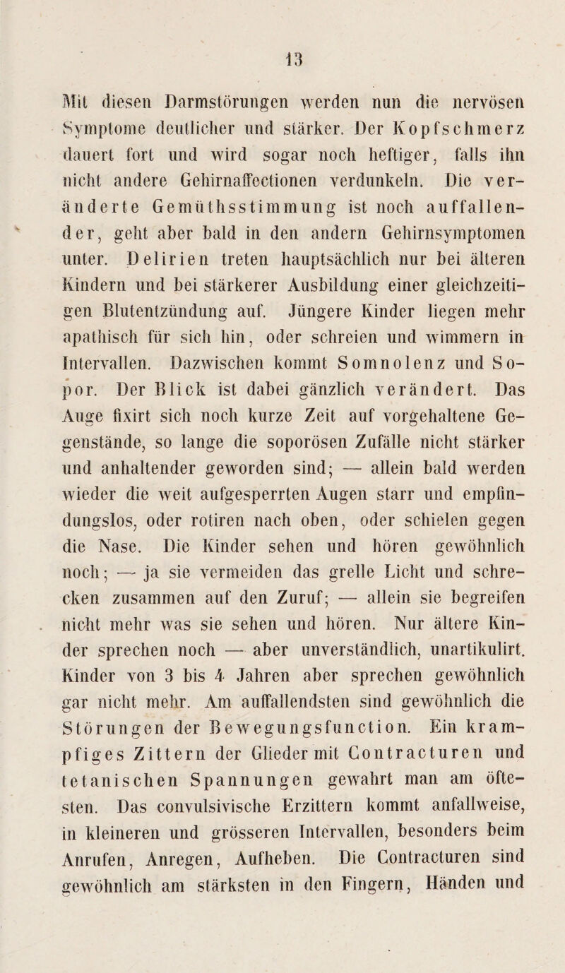 Mit diesen Darmstörungen werden nun die nervösen Symptome deutlicher und stärker. Der Kopfschmerz dauert fort und wird sogar noch heftiger, falls ihn nicht andere Gehirnaffectionen verdunkeln. Die ver¬ änderte Gemüthsstimmung ist noch auffallen¬ der, geht aber bald in den andern Gehirnsymptomen unter. Delirien treten hauptsächlich nur bei älteren Kindern und bei stärkerer Ausbildung einer gleichzeiti¬ gen Blutentzündung auf. Jüngere Kinder liegen mehr apathisch für sich hin, oder schreien und wimmern in Intervallen. Dazwischen kommt Somnolenz und So- por. Der Blick ist dabei gänzlich verändert. Das Auffe fixirt sich noch kurze Zeit auf vorgehaltene Ge- genstände, so lange die soporösen Zufälle nicht stärker und anhaltender geworden sind; — allein bald werden wieder die weit aufgesperrten Augen starr und empfin¬ dungslos, oder rotiren nach oben, oder schielen gegen die Nase. Die Kinder sehen und hören gewöhnlich noch; — ja sie vermeiden das grelle Licht und schre¬ cken zusammen auf den Zuruf; — allein sie begreifen nicht mehr was sie sehen und hören. Nur ältere Kin¬ der sprechen noch — aber unverständlich, unartikulirt. Kinder von 3 bis 4 Jahren aber sprechen gewöhnlich gar nicht mehr. Am auffallendsten sind gewöhnlich die Störungen der Bewegungsfunction. Ein kram- pfiges Zittern der Glieder mit Contracturen und tetanischen Spannungen gewahrt man am öfte¬ sten. Das convulsivische Erzittern kommt anfallweise, in kleineren und grösseren Intervallen, besonders beim Anrufen, Anregen, Aufheben. Die Contracturen sind gewöhnlich am stärksten in den Fingern, Händen und