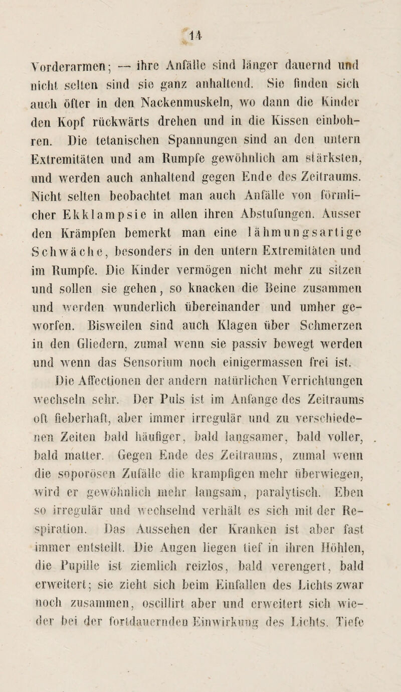 Vorderarmen; — ihre Anfälle sind länger dauernd und nicht selten sind sie ganz anhaltend. Sie finden sich auch öfter in den Nackenmuskeln, wo dann die Kinder den Kopf rückwärts drehen und in die Kissen einboh¬ ren. Die tetanischen Spannungen sind an den untern Extremitäten und am Rumpfe gewöhnlich am stärksten, und werden auch anhaltend gegen Ende des Zeitraums. Nicht selten beobachtet man auch Anfälle von förmli¬ cher Ekklampsie in allen ihren Abstufungen. Ausser den Krämpfen bemerkt man eine lähmungsartige Schwäche, besonders in den untern Extremitäten und im Rumpfe. Die Kinder vermögen nicht mehr zu sitzen und sollen sie gehen, so knacken die Reine zusammen und werden wunderlich übereinander und umher ge¬ worfen. Bisweilen sind auch Klagen über Schmerzen in den Gliedern, zumal wenn sie passiv bewegt werden und wenn das Sensorium noch einigermassen frei ist. Die Affectionen der andern natürlichen Verrichtungen wechseln sehr. Der Puls ist im Anfänge des Zeitraums oft fieberhaft, aber immer irregulär und zu verschiede¬ nen Zeiten bald häufiger, bald langsamer, bald voller, bald matter. Gegen Ende des Zeitraums, zumal wenn die soporösen Zufälle die krampfigen mehr überwiegen, wird er gewöhnlich mehr langsam, paralytisch. Eben so irregulär und w echselnd verhält es sich mit der Re¬ spiration. Das Aussehen der Kranken ist aber fast immer entstellt. Die Augen liegen tief in ihren Höhlen, die Pupille ist ziemlich reizlos, bald verengert, bald erweitert; sie zieht sich beim Einfallen des Lichts zwar noch zusammen, osciliirt aber und erweitert sich wie¬ der bei der fortdauernden Einwirkung des Lichts. Tiefe