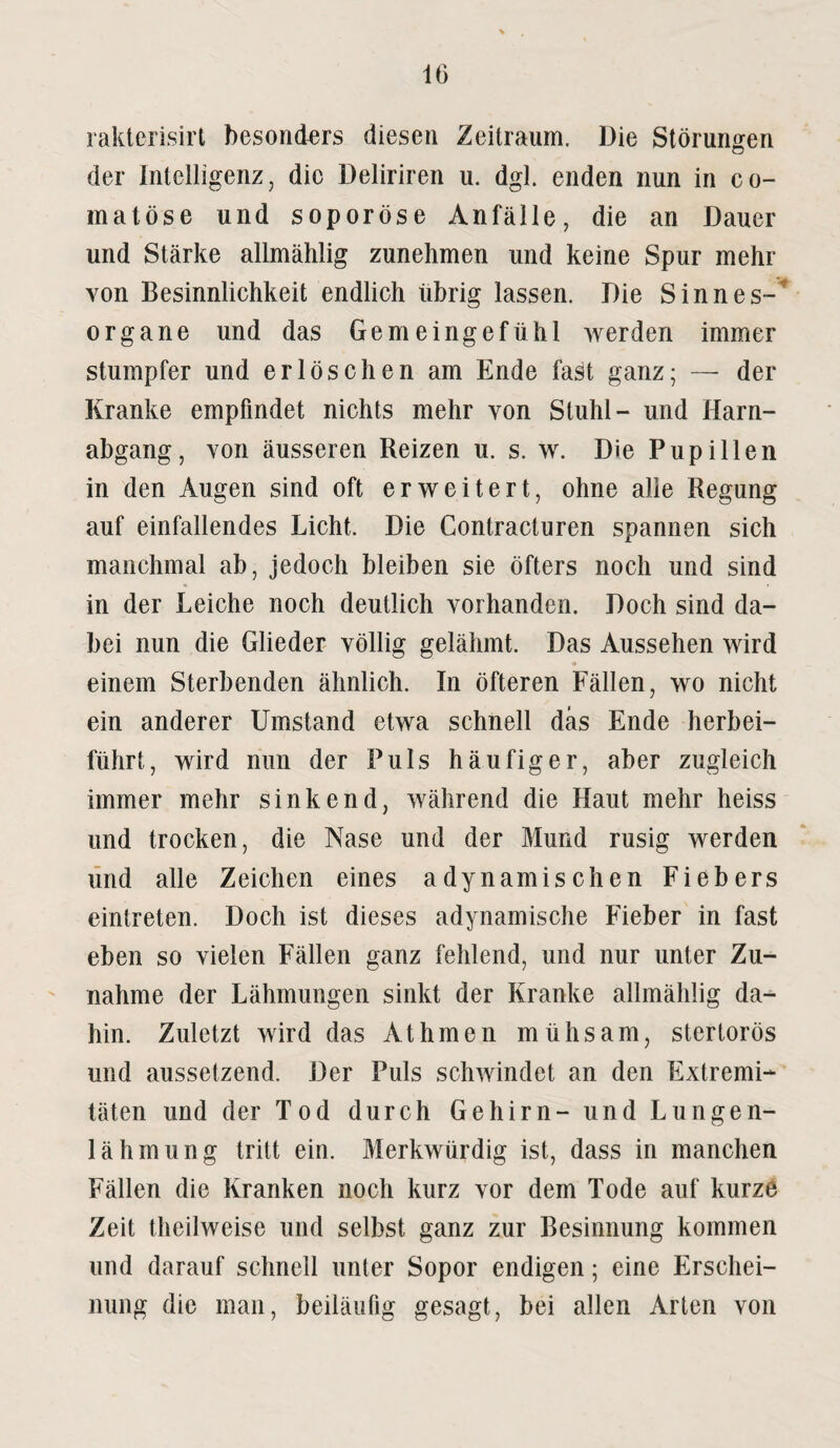 raktcrisirt besonders diesen Zeitraum. Die Störungen der Intelligenz, die Deliriren u. dgl. enden nun in co- matöse und soporöse Anfälle, die an Dauer und Stärke allmählig zunehmen und keine Spur mehr von Besinnlichkeit endlich übrig lassen. Die Sinnes¬ organe und das Gemeingefühl werden immer stumpfer und erlöschen am Ende fast ganz; — der Kranke empfindet nichts mehr von Stuhl- und Harn¬ abgang, von äusseren Reizen u. s. w. Die Pupillen in den Augen sind oft erweitert, ohne alle Regung auf einfallendes Licht. Die Gontracturen spannen sich manchmal ab, jedoch bleiben sie öfters noch und sind in der Leiche noch deutlich vorhanden. Doch sind da¬ bei nun die Glieder völlig gelähmt. Das Aussehen wird einem Sterbenden ähnlich. In öfteren Fällen, wo nicht ein anderer Umstand etwa schnell das Ende herbei¬ führt, wird nun der Puls häufiger, aber zugleich immer mehr sinkend, während die Haut mehr heiss und trocken, die Nase und der Mund rusig werden und alle Zeichen eines adynamischen Fiebers eintreten. Doch ist dieses adynamische Fieber in fast eben so vielen Fällen ganz fehlend, und nur unter Zu¬ nahme der Lähmungen sinkt der Kranke allmählig da-* hin. Zuletzt wird das Athmen mühsam, stertorös und aussetzend. Der Puls schwindet an den Extremi¬ täten und der Tod durch Gehirn- und Lungen¬ lähmung tritt ein. Merkwürdig ist, dass in manchen Fällen die Kranken noch kurz vor dem Tode auf kurze Zeit theilweise und selbst ganz zur Besinnung kommen und darauf schnell unter Sopor endigen; eine Erschei¬ nung die man, beiläufig gesagt, bei allen Arten von