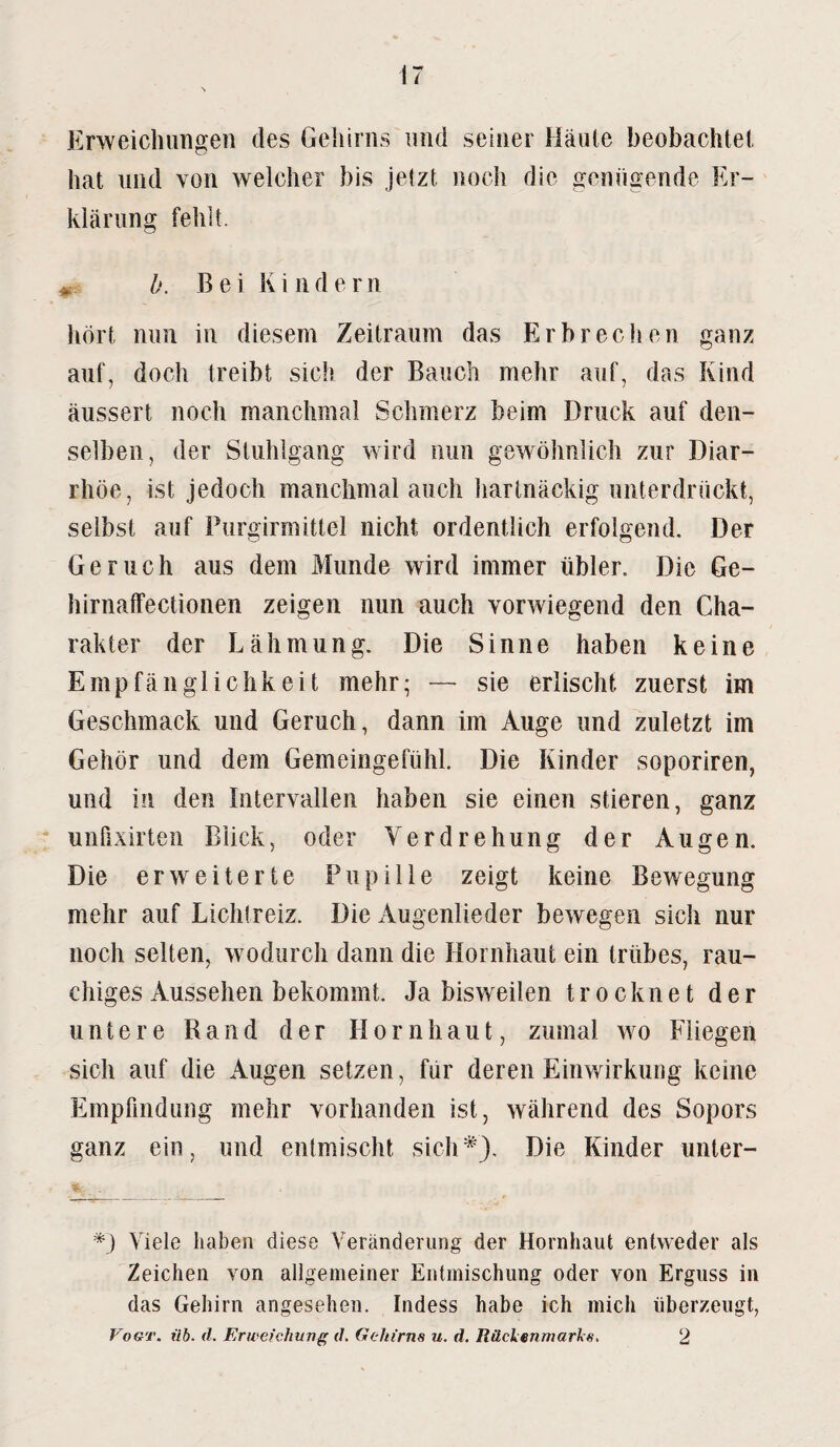 Erweichungen des Gehirns und seiner Häute beobachtet hat und von welcher bis jetzt noch die genügende Er¬ klärung fehlt. h. Bei Kinde r n hört nun in diesem Zeitraum das Erbrechen ganz auf, doch treibt sich der Bauch mehr auf, das Kind äussert noch manchmal Schmerz beim Druck auf den¬ selben, der Stuhlgang wird nun gewöhnlich zur Diar¬ rhöe, ist jedoch manchmal auch hartnäckig unterdrückt, selbst auf Purgirmittel nicht ordentlich erfolgend. Der Geruch aus dem Munde wird immer übler. Die Ge¬ ll irnaffeclionen zeigen nun auch vorwiegend den Cha¬ rakter der Lähmung. Die Sinne haben keine Empfänglichkeit mehr- — sie erlischt zuerst im Geschmack und Geruch, dann im Auge und zuletzt im Gehör und dem Gemeingefühl. Die Kinder soporiren, und in den Intervallen haben sie einen stieren, ganz unfixirten Blick, oder Verdrehung der Augen. Die erweiterte Pupille zeigt keine Bewegung mehr auf Lichtreiz. Die Augenlieder bewegen sich nur noch selten, wodurch dann die Hornhaut ein trübes, rau¬ chiges Aussehen bekommt. Ja bisweilen trocknet der untere Rand der Hornhaut, zumal wo Fliegen sich auf die Augen setzen, für deren Einwirkung keine Empfindung mehr vorhanden ist, während des Sopors ganz ein, und entmischt sich*). Die Kinder unter- *) Viele haben diese Veränderung der Hornhaut entweder als Zeichen von allgemeiner Entmischung oder von Erguss in das Gehirn angesehen. Indess habe ich mich überzeugt, Vogt. üb. d. Erweichung d. Gehirns u. d. Rückenmarks. 2