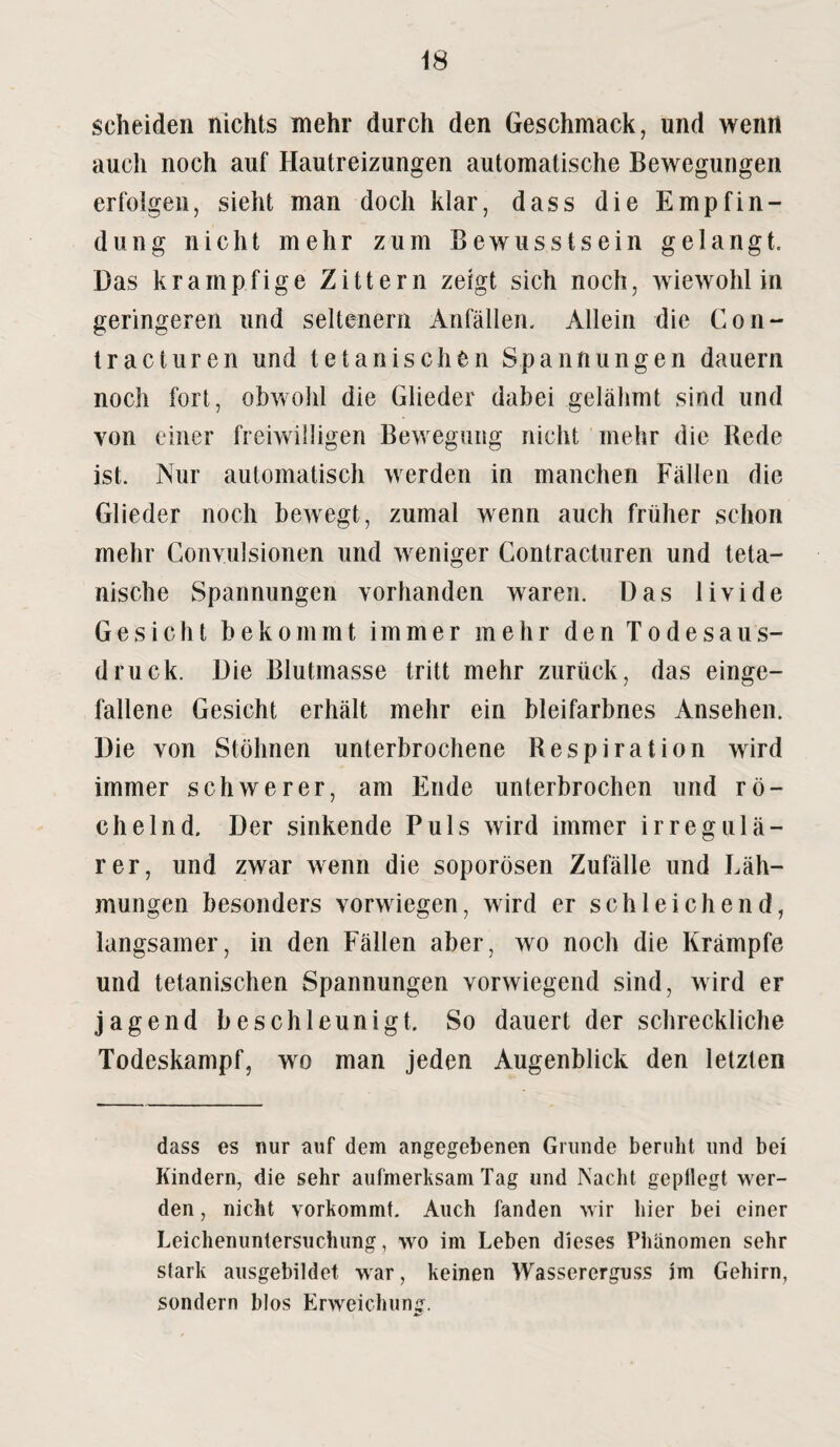 scheiden nichts mehr durch den Geschmack, und wenn auch noch auf Hautreizungen automatische Bewegungen erfolgen, sieht man doch klar, dass die Empfin¬ dung nicht mehr zum Bewusstsein gelangt. Das krampfige Zittern zeigt sich noch, wiewohl in geringeren und seltenem Anfällen. Allein die Con- tracturen und t dänischen Spannungen dauern noch fort, obwohl die Glieder dabei gelähmt sind und von einer freiwilligen Bewegung nicht mehr die Rede ist. Nur automatisch werden in manchen Fällen die Glieder noch bewegt, zumal wenn auch früher schon mehr Convulsionen und weniger Contracturen und teta- nische Spannungen vorhanden waren. Das livide Gesicht bekommt immer mehr den Todesaus¬ druck. Die Blutmasse tritt mehr zurück, das einge¬ fallene Gesicht erhält mehr ein bleifarbnes Ansehen. Die von Stöhnen unterbrochene Respiration wird immer schwerer, am Ende unterbrochen und rö¬ chelnd. Der sinkende Puls wird immer irregulä¬ rer, und zwar wenn die soporösen Zufälle und Läh¬ mungen besonders vorwiegen, wird er schleichend, langsamer, in den Fällen aber, wo noch die Krämpfe und tetanischen Spannungen vorwiegend sind, wird er jagend beschleunigt. So dauert der schreckliche Todeskampf, wo man jeden Augenblick den letzten dass es nur auf dem angegebenen Grunde beruht und bei Kindern, die sehr aufmerksam Tag und Nacht gepflegt wer¬ den , nicht vorkommt. Auch fanden wir hier bei einer Leichenuntersuchung, wo im Leben dieses Phänomen sehr stark ausgebildet war, keinen Wassererguss im Gehirn, sondern blos Erweichung.