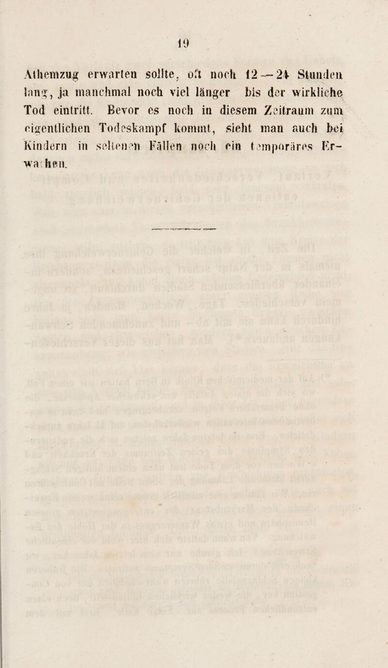 Athemzug erwarten sollte ? oft noch i2 — 24 Stunden lang, ja manchmal noch viel länger bis der wirkliche Tod eintritt. Bevor es noch in diesem Zeitraum zum eigentlichen Todeskampf kommt, sieht inan auch bei Kindern in seltenen Fällen noch ein temporäres Er- wa hen.