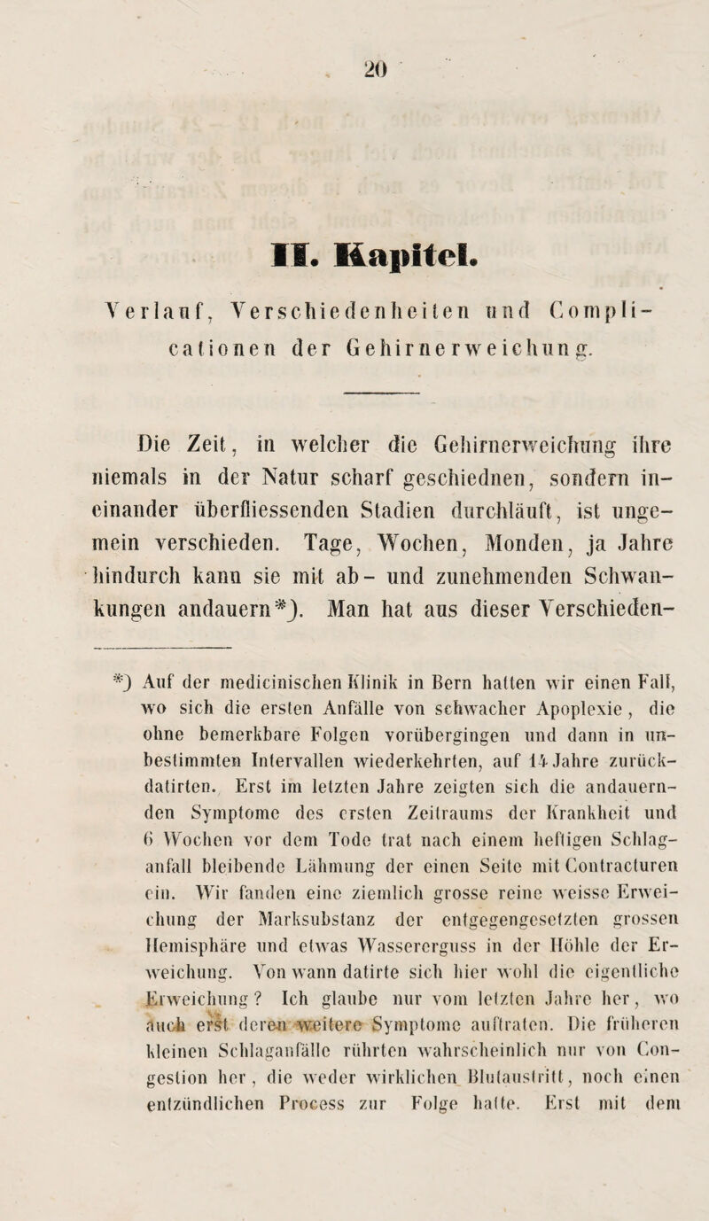 11. Kapitel. Verlauf, Verschiedenheiten nnd Gompli- cafionen der Gehirnerweichung. Die Zeit, in welcher die Gehirnerweichung ihre niemals in der Natur scharf geschiednen, sondern in¬ einander Überfliessenden Stadien durchläuft, ist unge- mein verschieden. Tage, Wochen, Monden, ja Jahre hindurch kann sie mit ab- und zunehmenden Schwan¬ kungen andauern *J. Man hat aus dieser Verschieden- Auf der medicinischen Klinik in Bern hatten wir einen Fall, wo sich die ersten Anfälle von schwacher Apoplexie, die ohne bemerkbare Folgen vorübergingen und dann in un¬ bestimmten Intervallen wiederkehrten, auf 14 Jahre zurück- datirten. Erst im letzten Jahre zeigten sich die andauern¬ den Symptome des ersten Zeitraums der Krankheit und B Wochen vor dem Tode trat nach einem heftigen Schlag¬ anfall bleibende Lähmung der einen Seite mit Contracturen ein. Wir fanden eine ziemlich grosse reine weisse Erwei¬ chung der Marksubstanz der entgegengesetzten grossen Hemisphäre und etwas Wassererguss in der Höhle der Er¬ weichung. Von wann datirte sich hier wohl die eigentliche Erweichung? Ich glaube nur vom letzten Jahre her, wo ,1 nah erst deren weitere Symptome auftraten. Die früheren kleinen Scldaganfälle rührten wahrscheinlich nur von Con- gestion her, die weder wirklichen Blutaustritt, noch einen entzündlichen Process zur Folge hatte. Erst mit dem