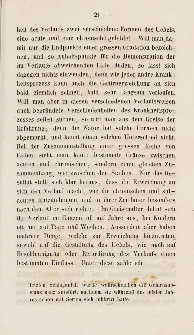 heit des Verlaufs zwei verschiedene Formen des Uebels, eine acute und eine chronische gebildet. Will man .da¬ mit nur die Endpunkte einer grossen Gradation bezeich¬ nen, und so Anhaltspunkte für die Demonstration der im Verlaufe abweichenden Fälle finden, so lässt sich dagegen nichts einwenden; denn wie jeder andre Krank¬ heitsprozess kann auch die Gehirnerweichung an sich bald ziemlich schnell, bald sehr langsam verlaufen. Will man aber in diesen verschiedenen Verlaufs weisen auch begründete Verschiedenheiten des Krankheitspro¬ zesses selbst suchen, so tritt man aus dem Kreise der Erfahrung; denn die Natur hat solche Formen nicht abgemarkt, und kennt einen solchen Unterschied nicht. Bei der Zusammenstellung einer grossen Reihe von Fällen sieht man keine bestimmte Gränze zwischen acuten und chronischen, sondern einen gleichen Zu¬ sammenhang, wie zwischen den Stadien. Nur das Re¬ sultat stellt sich klar heraus, dass die Erweichung an sich den Verlauf macht, wie die chronischen und sub¬ acuten Entzündungen, und in ihrer Zeitdauer besonders nach dem Alter sich richtet. Im Greisenalter dehnt sich ihr Verlauf im Ganzen oft auf Jahre aus, bei Kindern oft nur auf Tage und Wochen. Ausserdem aber haben mehrere Dinge, welche zur Erweichung hinzutreten, sowohl auf die Gestaltung des Uebels, wie auch auf Beschleunigung oder Retardiruüg des Verlaufs einen bestimmten Einfluss. Unter diese zähle ich : letzten Schlaganfall wurde wahrscheinlich die Gehirnsub- stanz ganz zerstört, nachdem sic während des letzten Jah¬ res schon mit Serum sich inliltrirt hatte.