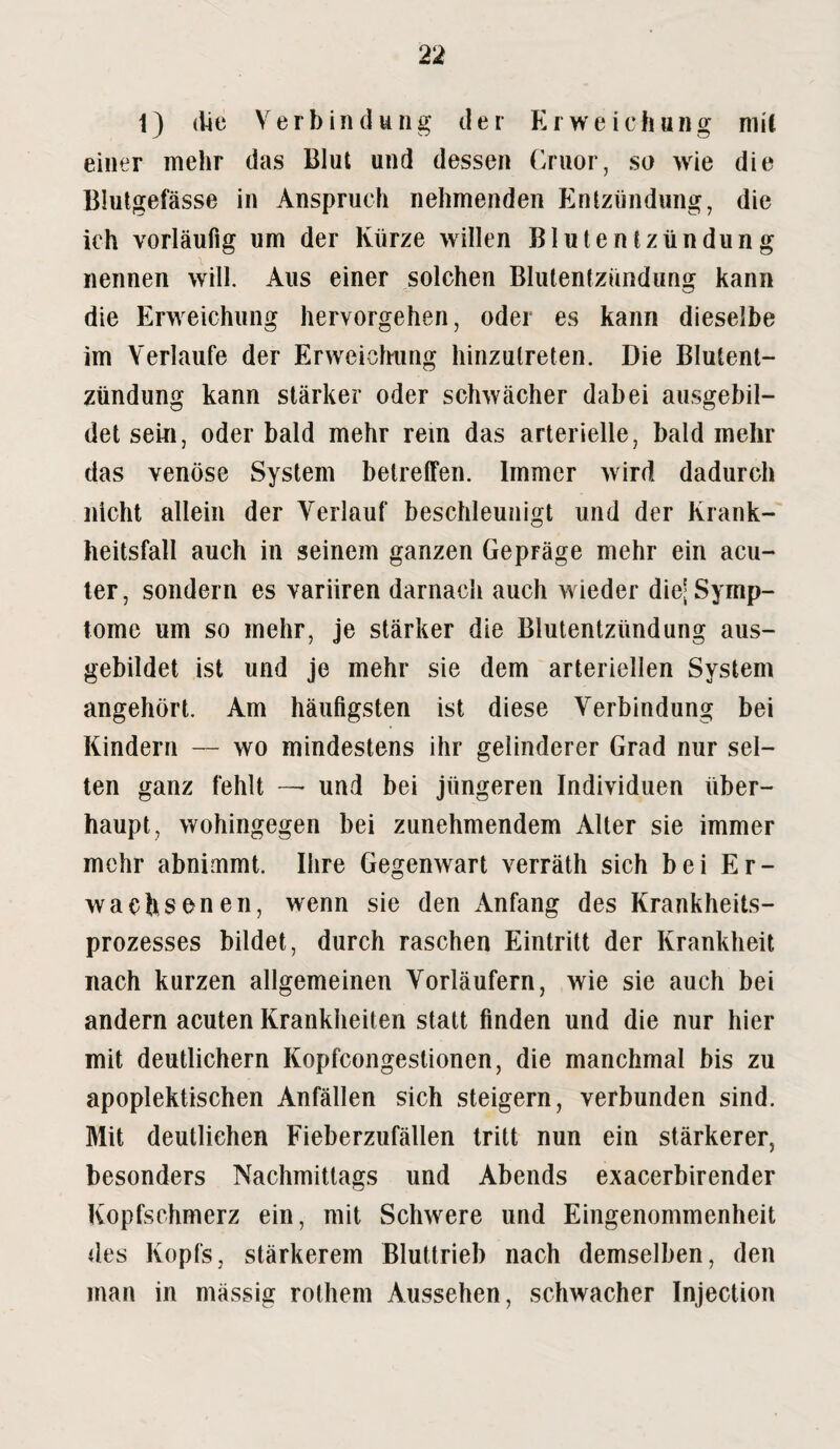 1) die Verbindung der Erweichung mit einer mehr das Blut und dessen Cruor, so wie die Blutgefässe in Anspruch nehmenden Entzündung, die ich vorläufig um der Kürze willen Blutentzündung nennen will. Aus einer solchen Blutentzündung kann die Erweichung hervorgehen, oder es kann dieselbe im Verlaufe der Erweichung hinzulreten. Die Blutent¬ zündung kann stärker oder schwächer dabei ausgebil¬ det sein, oder bald mehr rein das arterielle, bald mehr das venöse System betreffen. Immer wird dadurch nicht allein der Verlauf beschleunigt und der Krank¬ heitsfall auch in seinem ganzen Gepräge mehr ein acu¬ ter, sondern es variiren darnach auch wieder die; Symp¬ tome um so mehr, je stärker die Blutentzündung aus- gebildet ist und je mehr sie dem arteriellen System angehört. Am häufigsten ist diese Verbindung bei Kindern — wo mindestens ihr gelinderer Grad nur sel¬ ten ganz fehlt — und bei jüngeren Individuen über¬ haupt, wohingegen bei zunehmendem Alter sie immer mehr abnimmt. Ihre Gegenwart verräth sich bei Er¬ wachsenen, wenn sie den Anfang des Krankheits¬ prozesses bildet, durch raschen Eintritt der Krankheit nach kurzen allgemeinen Vorläufern, wie sie auch bei andern acuten Krankheiten statt finden und die nur hier mit deutlichem Kopfcongestionen, die manchmal bis zu apoplektischen Anfällen sich steigern, verbunden sind. Mit deutlichen Fieberzufällen tritt nun ein stärkerer, besonders Nachmittags und Abends exacerbirender Kopfschmerz ein, mit Schwere und Eingenommenheit des Kopfs, stärkerem Bluttrieb nach demselben, den man in mässig rothem Aussehen, schwacher Injection
