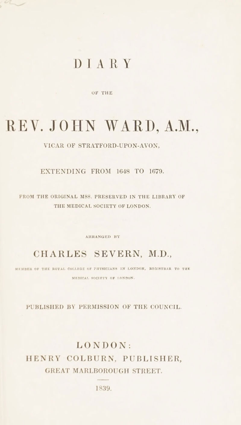 DIARY OF THE REV. JOHN WARD, A.M., VICAR OF STRATFORD-UPON-AVON, EXTENDING FROM 1648 TO 1679. FROM THE ORIGINAL MSS. PRESERVED IN THE LIBRARY OF THE MEDICAL SOCIETY OF LONDON. ARRANGED BY CHARLES SEVERN, M.D., MEMBER OF THE ROYAL COLLEGE OF PHYSICIANS IN LONDON, REGISTRAR TO THE MEDICAL SOCIFTY OF LONDON. PUBLISHED BY PERMISSION OF THE COUNCIL. LONDON: HENRY COLBURN, PUBLISHER, GREAT MARLBOROUGH STREET. 1839.