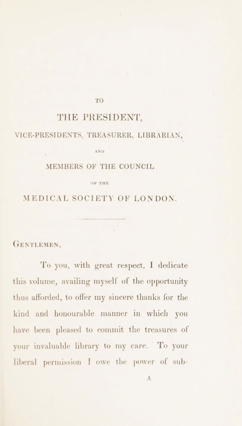 TO THE PRESIDENT, VICE-PRESIDENTS, TREASURER, LIBRARIAN, AND MEMBERS OF THE COUNCIL OF THE MEDICAL SOCIETY OF LONDON. GENTLEMEN, To you, with great respect, I dedicate this volume, availing myself of the opportunity thus afforded, to offer my sincere thanks for the kind and honourable manner in which you have been pleased to commit the treasures of your invaluable library to my care. To your liberal permission I owe the power of sub- A