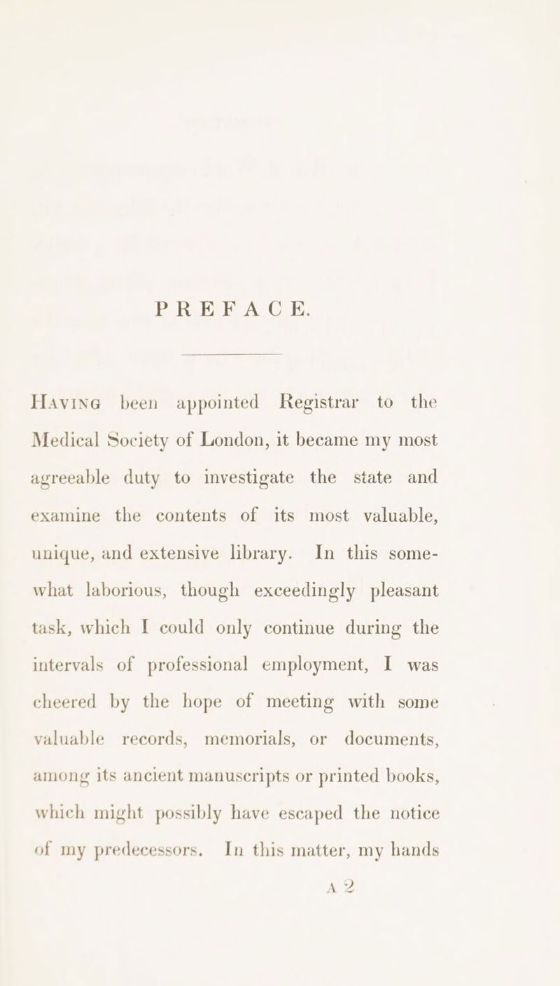 PRE ACE: Havina been appointed Registrar to the Medical Society of London, it beeame my most agreeable duty to investigate the state and examine the contents of its most valuable, unique, and extensive library. In this some- what laborious, though exceedingly pleasant task, which I could only continue during the intervals of professional employment, I was cheered by the hope of meeting with some valuable records, memorials, or documents, among its ancient manuscripts or printed books, which might possibly have escaped the notice of my predecessors. In this matter, my hands AY ~