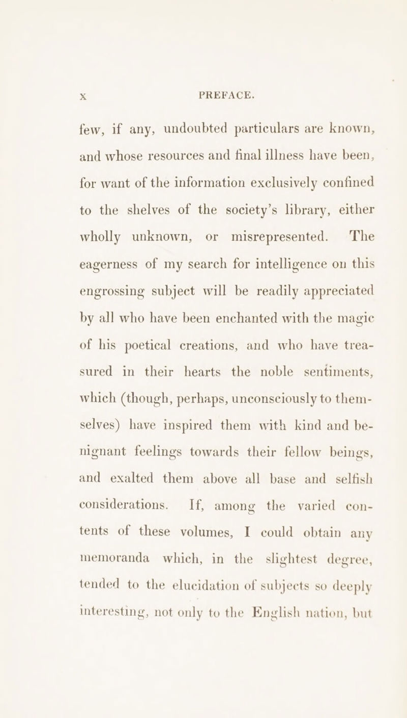 few, if any, undoubted particulars are known, and whose resources and final illness have been, for want of the information exclusively confined to the shelves of the society’s library, either wholly unknown, or misrepresented. The eagerness of my search for intelligence on this engrossing subject will be readily appreciated by all who have been enchanted with the magic of his poetical creations, and who have trea- sured in their hearts the noble sentiments, which (though, perhaps, unconsciously to them- selves) have inspired them with kind and be- nignant feelings towards their fellow beings, g and exalted them above all base and _ selfish considerations. If, among the varied con- tents of these volumes, I could obtain any memoranda which, in the slightest degree, tended to the elucidation of subjects so deeply Interesting, not only to the English nation, but