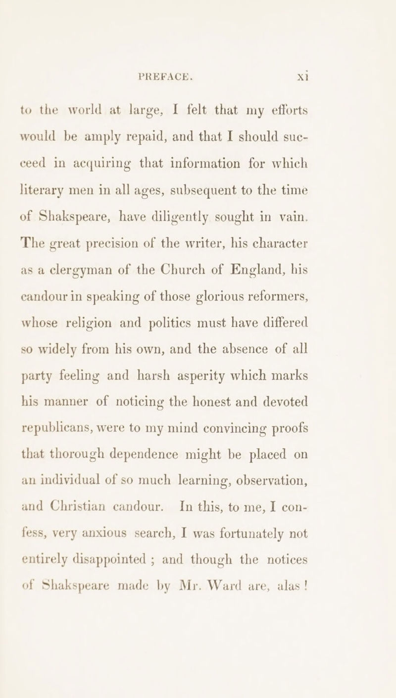 to the world at large, I felt that my efforts would be amply repaid, and that I should sue- ceed in acquiring that information for which literary men in all ages, subsequent to the time of Shakspeare, have diligently sought in vain. The great precision of the writer, his character as a clergyman of the Church of England, his candour in speaking of those glorious reformers, whose religion and politics must have differed so widely from his own, and the absence of all party feeling and harsh asperity which marks his manner of noticing the honest and devoted republicans, were to my mind convincing proofs that thorough dependence might be placed on an individual of so much learning, observation, and Christian candour. In this, to me, I con- fess, very anxious search, I was fortunately not entirely disappointed ; and though the notices of Shakspeare made by Mr. Ward are, alas !