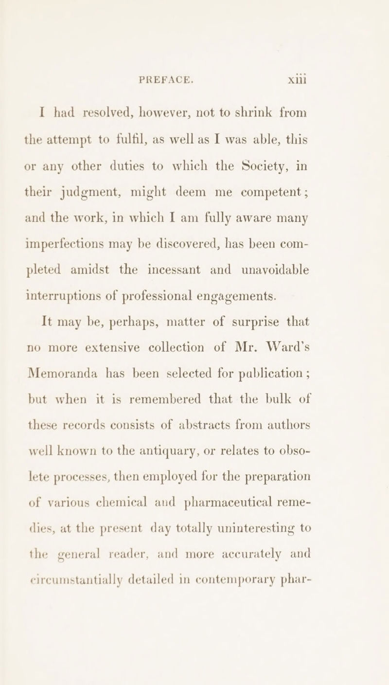 I had resolved, however, not to shrink from the attempt to fulfil, as well as I was able, this or any other duties to which the Society, in their judgment, might deem me competent ; and the work, in which I am fully aware many imperfections may be discovered, has been com- pleted amidst the incessant and unavoidable interruptions of professional engagements. It may be, perhaps, matter of surprise that no more extensive collection of Mr. Ward's Memoranda has been selected for publication ; but when it is remembered that the bulk of these records consists of abstracts from authors well known to the antiquary, or relates to obso- lete processes, then employed for the preparation of various chemical aud pharmaceutical reme- dies, at the present day totally uninteresting to the general reader, and more accurately and circumstantially detailed in contemporary phar-