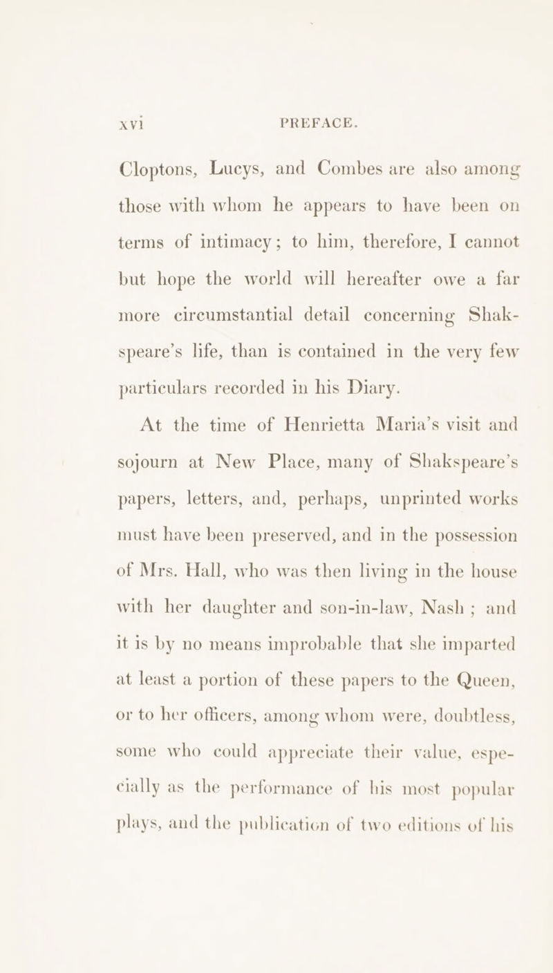 Cloptons, Lucys, and Combes are also among those with whom he appears to have been on terms of intimacy; to him, therefore, I cannot but hope the world will hereafter owe a far more circumstantial detail concerning Shak- speare’s life, than is contained in the very few particulars recorded in his Diary. At the time of Henrietta Maria’s visit and sojourn at New Place, many of Shakspeare’s papers, letters, and, perhaps, unprinted works must have been preserved, and in the possession of Mrs. Hall, who was then living in the house with her daughter and son-in-law, Nash ; and it is by no means improbable that she imparted at least a portion of these papers to the Queen, or to her officers, among whom were, doubtless, some who could appreciate their value, espe- cially as the performance of his most popular plays, and the publication of two editions of his