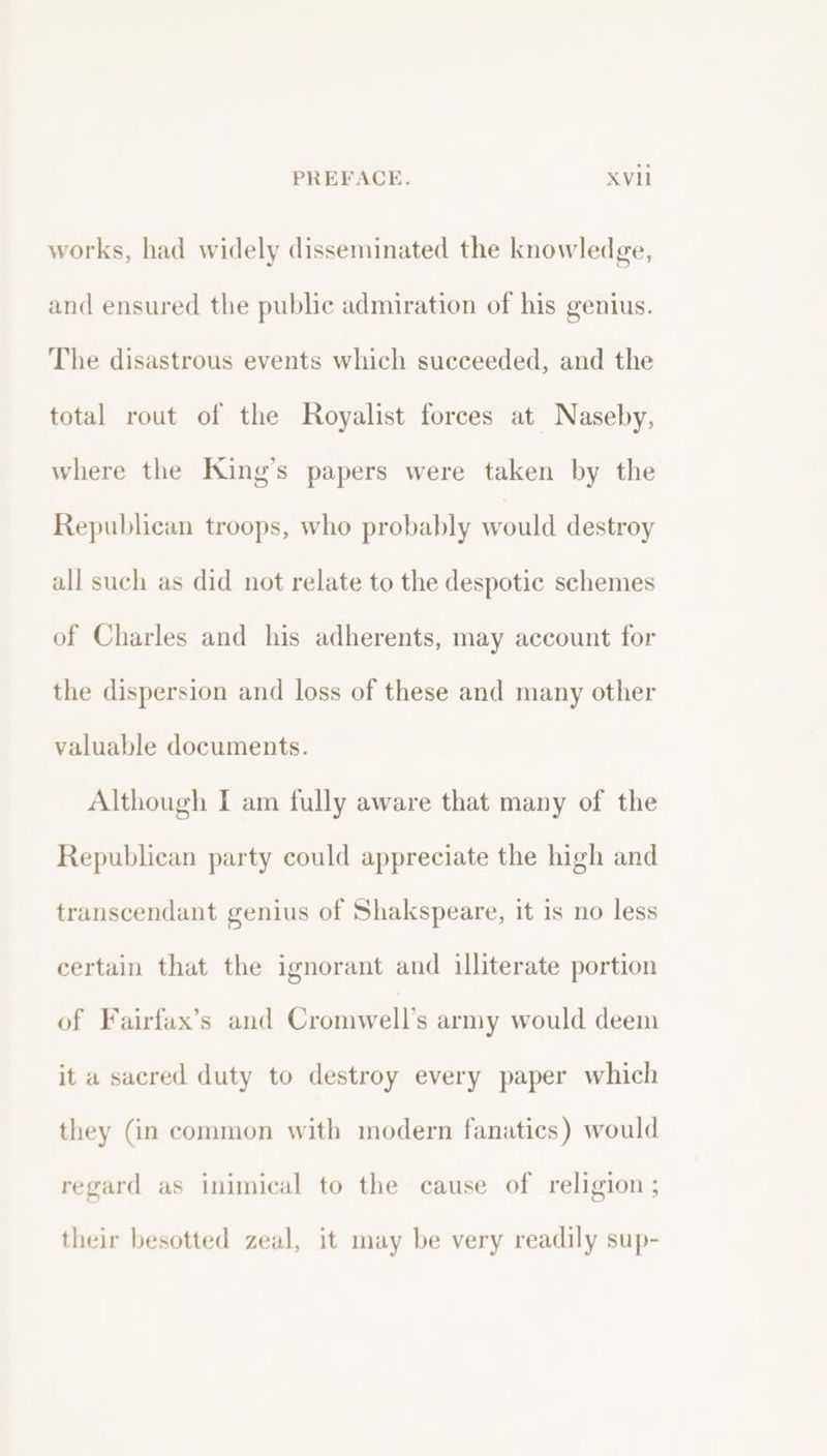 works, had widely disseminated the knowledge, and ensured the public admiration of his genius. The disastrous events which succeeded, and the total rout of the Royalist forces at Naseby, where the King’s papers were taken by the Republican troops, who probably would destroy all such as did not relate to the despotic schemes of Charles and his adherents, may account for the dispersion and loss of these and many other valuable documents. Although I am fully aware that many of the Republican party could appreciate the high and transcendant genius of Shakspeare, it is no less certain that the ignorant and illiterate portion of Fairfax’s and Cromwell’s army would deem it a sacred duty to destroy every paper which they (in common with modern fanatics) would regard as inimical to the cause of religion ; their besotted zeal, it may be very readily sup-