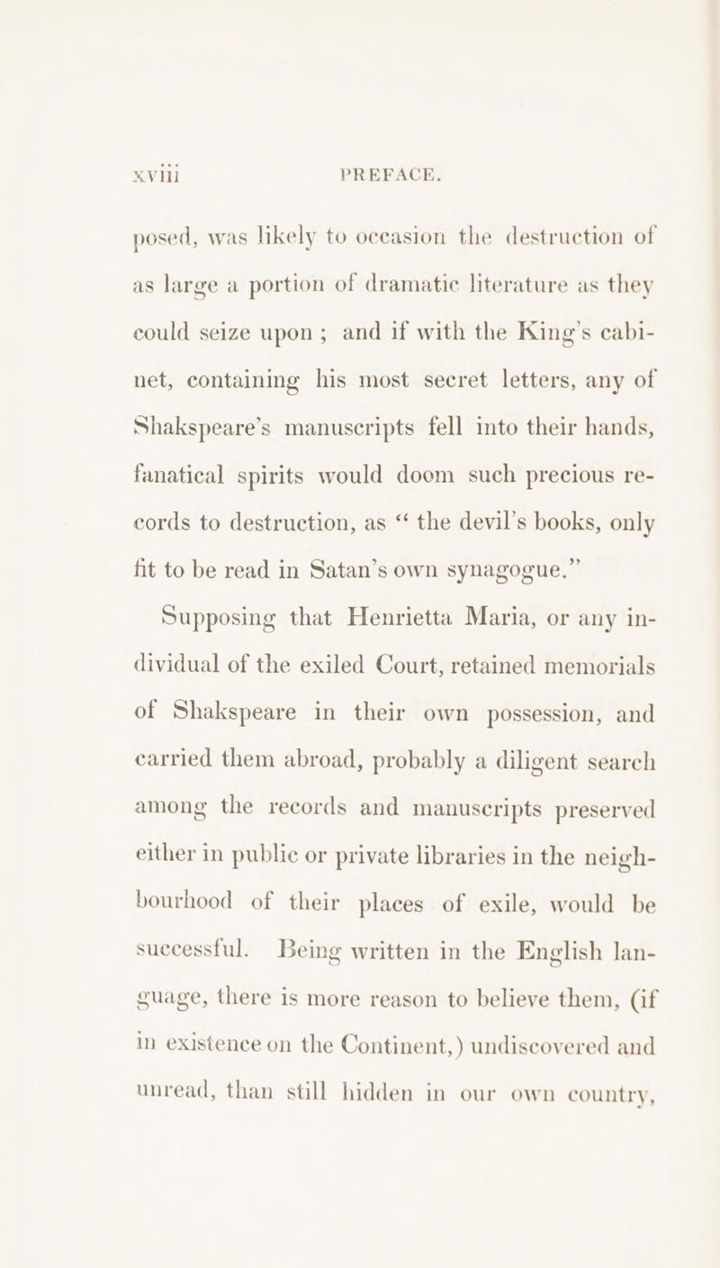 posed, was likely to occasion the destruction of as large a portion of dramatic literature as they could seize upon; and if with the King’s cabi- net, containing his most secret letters, any of Shakspeare’s manuscripts fell into their hands, fanatical spirits would doom such precious re- cords to destruction, as “‘ the devil’s books, only fit to be read in Satan’s own synagogue.” Supposing that Henrietta Maria, or any in- dividual of the exiled Court, retained memorials of Shakspeare in their own possession, and carried them abroad, probably a diligent search among the records and manuscripts preserved either in public or private libraries in the neigh- bourhood of their places of exile, would be successful. Being written in the English lan- guage, there is more reason to believe them, (if in existence on the Continent,) undiscovered and unread, than still hidden in our own country,